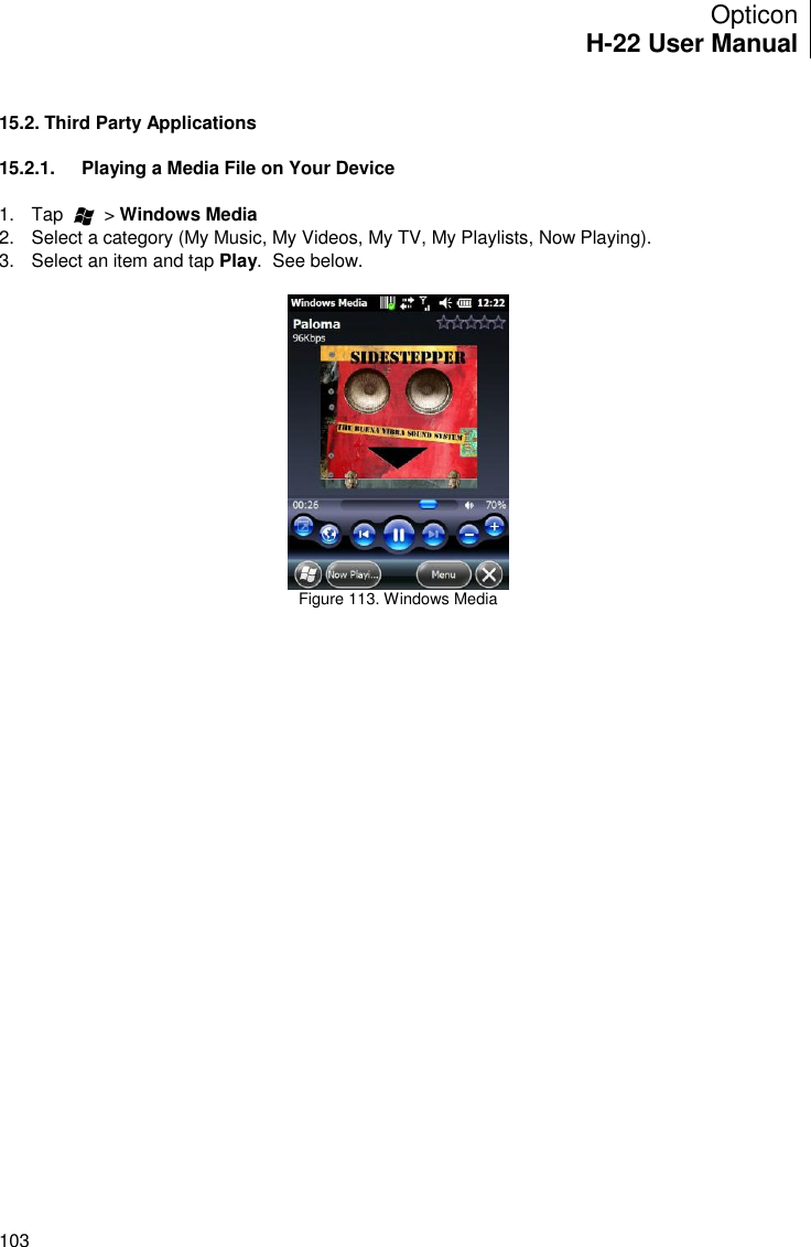 Opticon H-22 User Manual    103  15.2. Third Party Applications  15.2.1.  Playing a Media File on Your Device  1.  Tap        &gt; Windows Media 2.  Select a category (My Music, My Videos, My TV, My Playlists, Now Playing). 3.  Select an item and tap Play.  See below.   Figure 113. Windows Media    