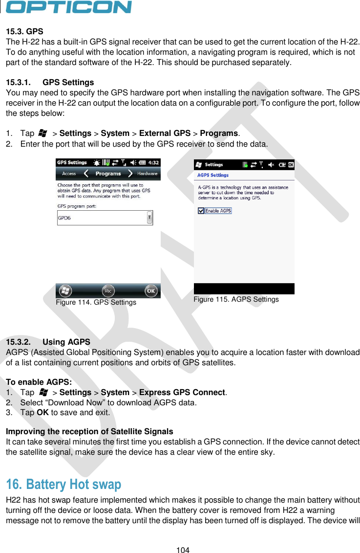 104   104 15.3. GPS The H-22 has a built-in GPS signal receiver that can be used to get the current location of the H-22. To do anything useful with the location information, a navigating program is required, which is not part of the standard software of the H-22. This should be purchased separately.   15.3.1.  GPS Settings You may need to specify the GPS hardware port when installing the navigation software. The GPS receiver in the H-22 can output the location data on a configurable port. To configure the port, follow the steps below:  1.  Tap        &gt; Settings &gt; System &gt; External GPS &gt; Programs. 2.  Enter the port that will be used by the GPS receiver to send the data.    Figure 114. GPS Settings    Figure 115. AGPS Settings    15.3.2.  Using AGPS AGPS (Assisted Global Positioning System) enables you to acquire a location faster with download of a list containing current positions and orbits of GPS satellites.  To enable AGPS: 1.  Tap        &gt; Settings &gt; System &gt; Express GPS Connect. 2. Select “Download Now” to download AGPS data. 3.  Tap OK to save and exit.  Improving the reception of Satellite Signals It can take several minutes the first time you establish a GPS connection. If the device cannot detect the satellite signal, make sure the device has a clear view of the entire sky.  16. Battery Hot swap  H22 has hot swap feature implemented which makes it possible to change the main battery without turning off the device or loose data. When the battery cover is removed from H22 a warning message not to remove the battery until the display has been turned off is displayed. The device will 