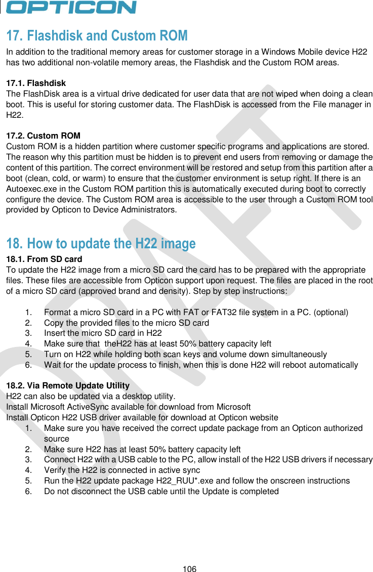 106   106 17. Flashdisk and Custom ROM In addition to the traditional memory areas for customer storage in a Windows Mobile device H22 has two additional non-volatile memory areas, the Flashdisk and the Custom ROM areas.  17.1. Flashdisk The FlashDisk area is a virtual drive dedicated for user data that are not wiped when doing a clean boot. This is useful for storing customer data. The FlashDisk is accessed from the File manager in H22.  17.2. Custom ROM Custom ROM is a hidden partition where customer specific programs and applications are stored. The reason why this partition must be hidden is to prevent end users from removing or damage the content of this partition. The correct environment will be restored and setup from this partition after a boot (clean, cold, or warm) to ensure that the customer environment is setup right. If there is an Autoexec.exe in the Custom ROM partition this is automatically executed during boot to correctly configure the device. The Custom ROM area is accessible to the user through a Custom ROM tool provided by Opticon to Device Administrators.  18. How to update the H22 image  18.1. From SD card To update the H22 image from a micro SD card the card has to be prepared with the appropriate files. These files are accessible from Opticon support upon request. The files are placed in the root of a micro SD card (approved brand and density). Step by step instructions:  1.  Format a micro SD card in a PC with FAT or FAT32 file system in a PC. (optional) 2.  Copy the provided files to the micro SD card 3.  Insert the micro SD card in H22 4.  Make sure that  theH22 has at least 50% battery capacity left 5.  Turn on H22 while holding both scan keys and volume down simultaneously 6.  Wait for the update process to finish, when this is done H22 will reboot automatically  18.2. Via Remote Update Utility H22 can also be updated via a desktop utility. Install Microsoft ActiveSync available for download from Microsoft Install Opticon H22 USB driver available for download at Opticon website 1.  Make sure you have received the correct update package from an Opticon authorized source 2.  Make sure H22 has at least 50% battery capacity left 3.  Connect H22 with a USB cable to the PC, allow install of the H22 USB drivers if necessary 4.  Verify the H22 is connected in active sync 5.  Run the H22 update package H22_RUU*.exe and follow the onscreen instructions 6.  Do not disconnect the USB cable until the Update is completed   