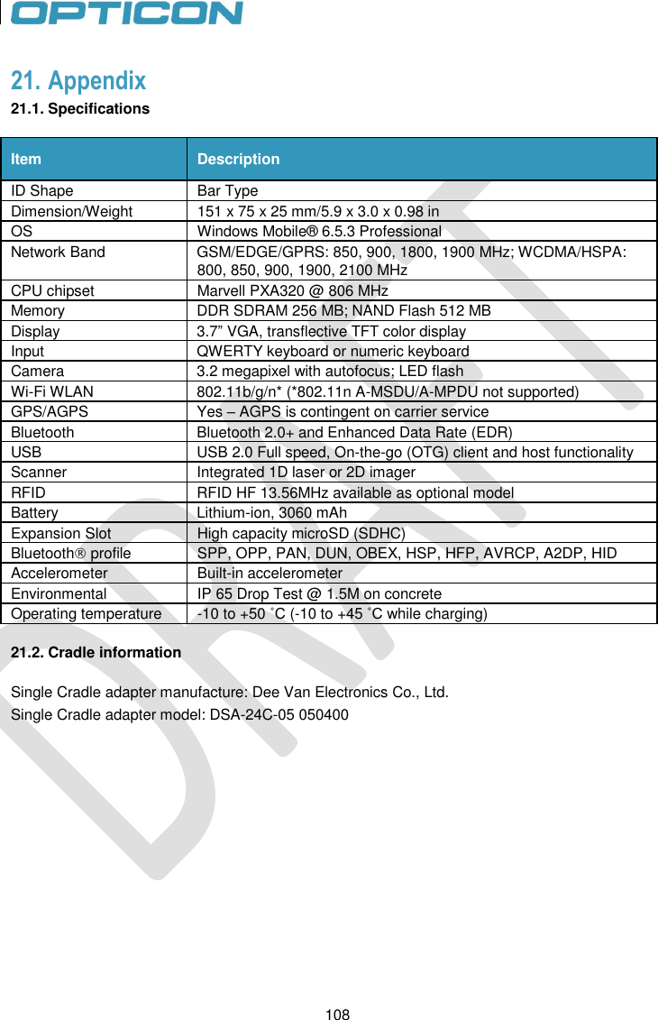 108   108 21. Appendix 21.1. Specifications  Item Description ID Shape Bar Type Dimension/Weight 151 x 75 x 25 mm/5.9 x 3.0 x 0.98 in OS Windows Mobile® 6.5.3 Professional Network Band GSM/EDGE/GPRS: 850, 900, 1800, 1900 MHz; WCDMA/HSPA: 800, 850, 900, 1900, 2100 MHz CPU chipset  Marvell PXA320 @ 806 MHz Memory DDR SDRAM 256 MB; NAND Flash 512 MB Display  3.7” VGA, transflective TFT color display Input  QWERTY keyboard or numeric keyboard Camera  3.2 megapixel with autofocus; LED flash Wi-Fi WLAN  802.11b/g/n* (*802.11n A-MSDU/A-MPDU not supported) GPS/AGPS  Yes – AGPS is contingent on carrier service Bluetooth  Bluetooth 2.0+ and Enhanced Data Rate (EDR) USB  USB 2.0 Full speed, On-the-go (OTG) client and host functionality Scanner  Integrated 1D laser or 2D imager RFID RFID HF 13.56MHz available as optional model Battery  Lithium-ion, 3060 mAh Expansion Slot High capacity microSD (SDHC) Bluetooth profile  SPP, OPP, PAN, DUN, OBEX, HSP, HFP, AVRCP, A2DP, HID Accelerometer Built-in accelerometer Environmental  IP 65 Drop Test @ 1.5M on concrete Operating temperature -10 to +50 ˚C (-10 to +45 ˚C while charging)  21.2. Cradle information Single Cradle adapter manufacture: Dee Van Electronics Co., Ltd. Single Cradle adapter model: DSA-24C-05 050400 