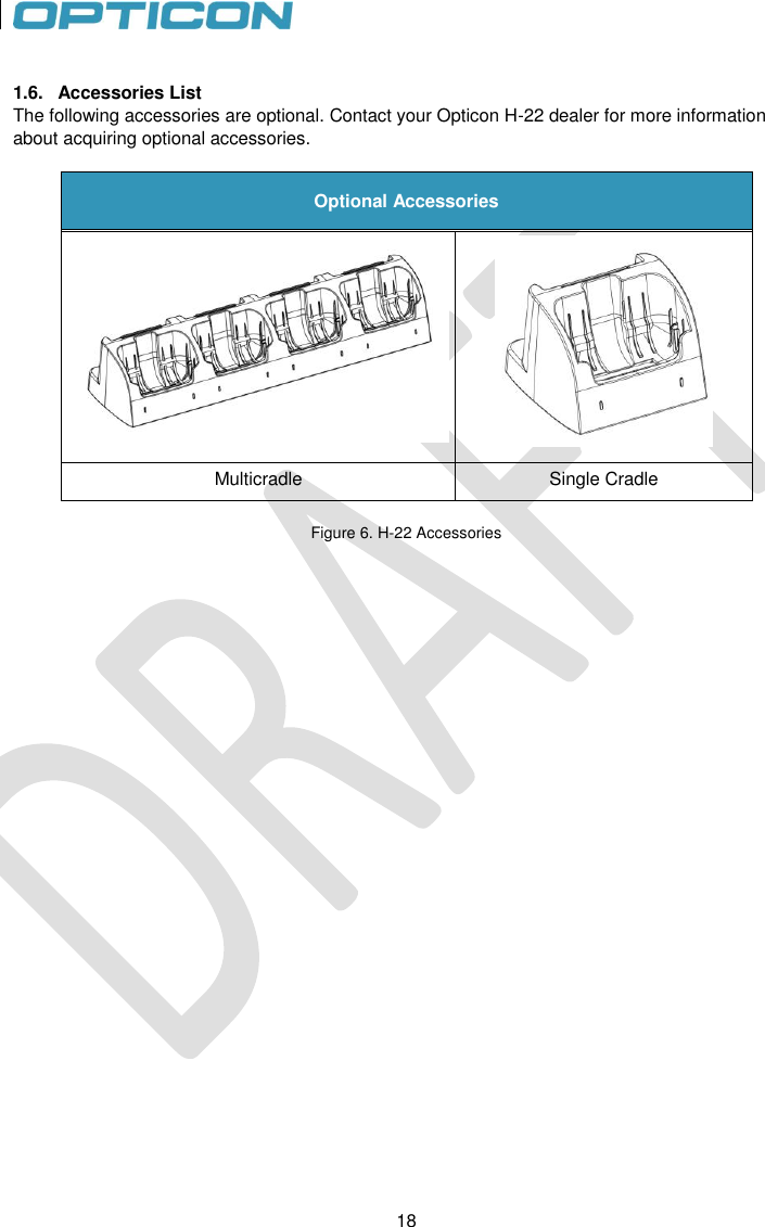 18   18  1.6.  Accessories List The following accessories are optional. Contact your Opticon H-22 dealer for more information about acquiring optional accessories.  Optional Accessories   Multicradle Single Cradle  Figure 6. H-22 Accessories     