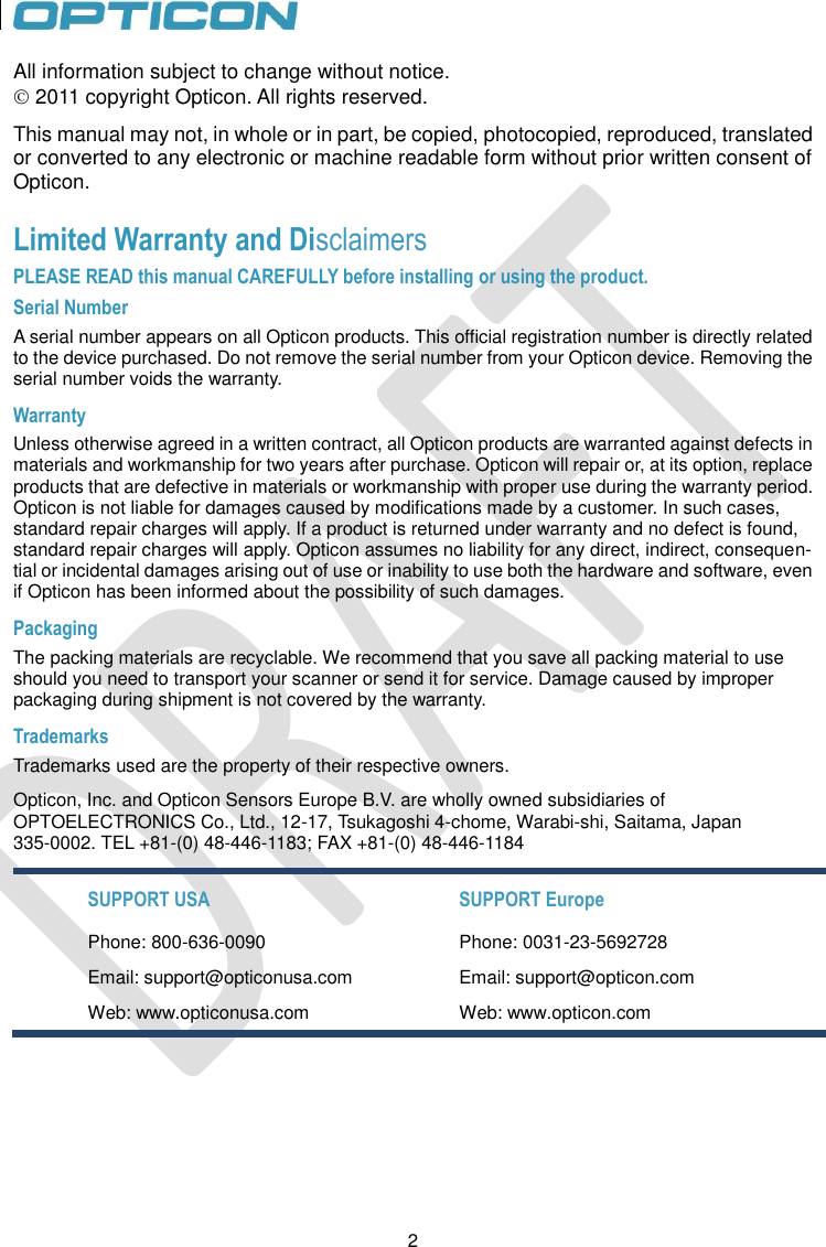 2   2 All information subject to change without notice.  2011 copyright Opticon. All rights reserved. This manual may not, in whole or in part, be copied, photocopied, reproduced, translated or converted to any electronic or machine readable form without prior written consent of Opticon. Limited Warranty and Disclaimers PLEASE READ this manual CAREFULLY before installing or using the product. Serial Number  A serial number appears on all Opticon products. This official registration number is directly related to the device purchased. Do not remove the serial number from your Opticon device. Removing the serial number voids the warranty. Warranty Unless otherwise agreed in a written contract, all Opticon products are warranted against defects in materials and workmanship for two years after purchase. Opticon will repair or, at its option, replace products that are defective in materials or workmanship with proper use during the warranty period. Opticon is not liable for damages caused by modifications made by a customer. In such cases, standard repair charges will apply. If a product is returned under warranty and no defect is found, standard repair charges will apply. Opticon assumes no liability for any direct, indirect, consequen-tial or incidental damages arising out of use or inability to use both the hardware and software, even if Opticon has been informed about the possibility of such damages.  Packaging The packing materials are recyclable. We recommend that you save all packing material to use should you need to transport your scanner or send it for service. Damage caused by improper packaging during shipment is not covered by the warranty. Trademarks Trademarks used are the property of their respective owners. Opticon, Inc. and Opticon Sensors Europe B.V. are wholly owned subsidiaries of  OPTOELECTRONICS Co., Ltd., 12-17, Tsukagoshi 4-chome, Warabi-shi, Saitama, Japan 335-0002. TEL +81-(0) 48-446-1183; FAX +81-(0) 48-446-1184 SUPPORT USA SUPPORT Europe Phone: 800-636-0090 Phone: 0031-23-5692728 Email: support@opticonusa.com Email: support@opticon.com Web: www.opticonusa.com Web: www.opticon.com   