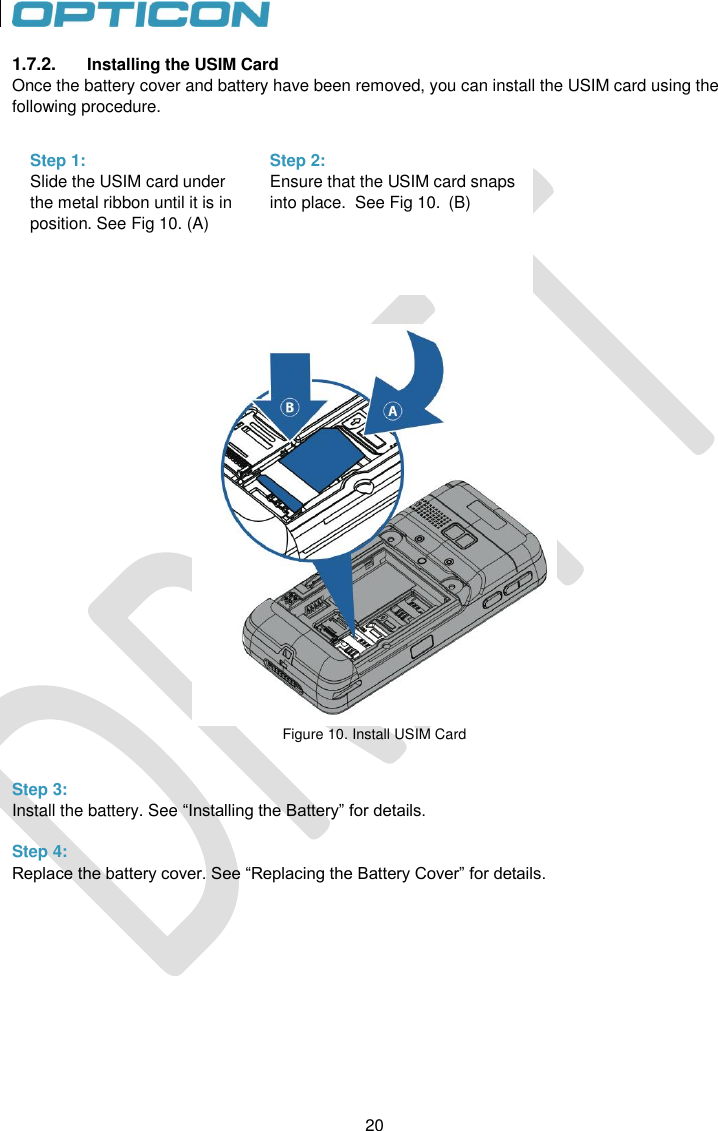 20   20 1.7.2.  Installing the USIM Card Once the battery cover and battery have been removed, you can install the USIM card using the following procedure.            Figure 10. Install USIM Card   Step 3: Install the battery. See “Installing the Battery” for details.  Step 4: Replace the battery cover. See “Replacing the Battery Cover” for details.   Step 1: Slide the USIM card under the metal ribbon until it is in position. See Fig 10. (A)   Step 2: Ensure that the USIM card snaps into place.  See Fig 10.  (B)   