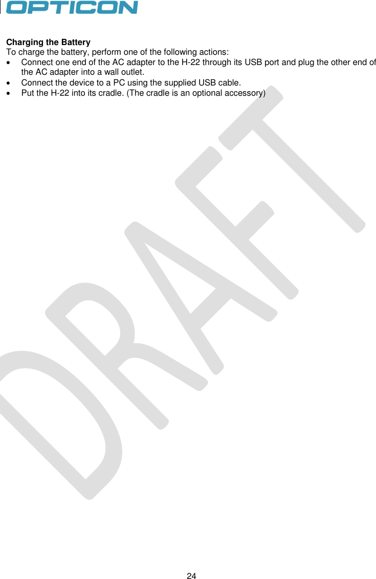 24   24  Charging the Battery To charge the battery, perform one of the following actions:   Connect one end of the AC adapter to the H-22 through its USB port and plug the other end of the AC adapter into a wall outlet.   Connect the device to a PC using the supplied USB cable.   Put the H-22 into its cradle. (The cradle is an optional accessory)    