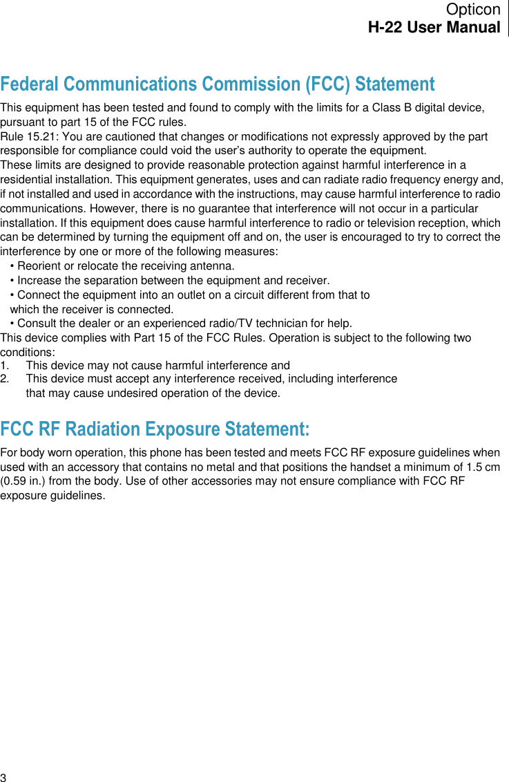 Opticon H-22 User Manual    3 Federal Communications Commission (FCC) Statement This equipment has been tested and found to comply with the limits for a Class B digital device, pursuant to part 15 of the FCC rules. Rule 15.21: You are cautioned that changes or modifications not expressly approved by the part responsible for compliance could void the user’s authority to operate the equipment. These limits are designed to provide reasonable protection against harmful interference in a residential installation. This equipment generates, uses and can radiate radio frequency energy and, if not installed and used in accordance with the instructions, may cause harmful interference to radio communications. However, there is no guarantee that interference will not occur in a particular installation. If this equipment does cause harmful interference to radio or television reception, which can be determined by turning the equipment off and on, the user is encouraged to try to correct the interference by one or more of the following measures: • Reorient or relocate the receiving antenna. • Increase the separation between the equipment and receiver. • Connect the equipment into an outlet on a circuit different from that to which the receiver is connected. • Consult the dealer or an experienced radio/TV technician for help. This device complies with Part 15 of the FCC Rules. Operation is subject to the following two conditions: 1.   This device may not cause harmful interference and  2.   This device must accept any interference received, including interference that may cause undesired operation of the device. FCC RF Radiation Exposure Statement: For body worn operation, this phone has been tested and meets FCC RF exposure guidelines when used with an accessory that contains no metal and that positions the handset a minimum of 1.5 cm (0.59 in.) from the body. Use of other accessories may not ensure compliance with FCC RF exposure guidelines. 