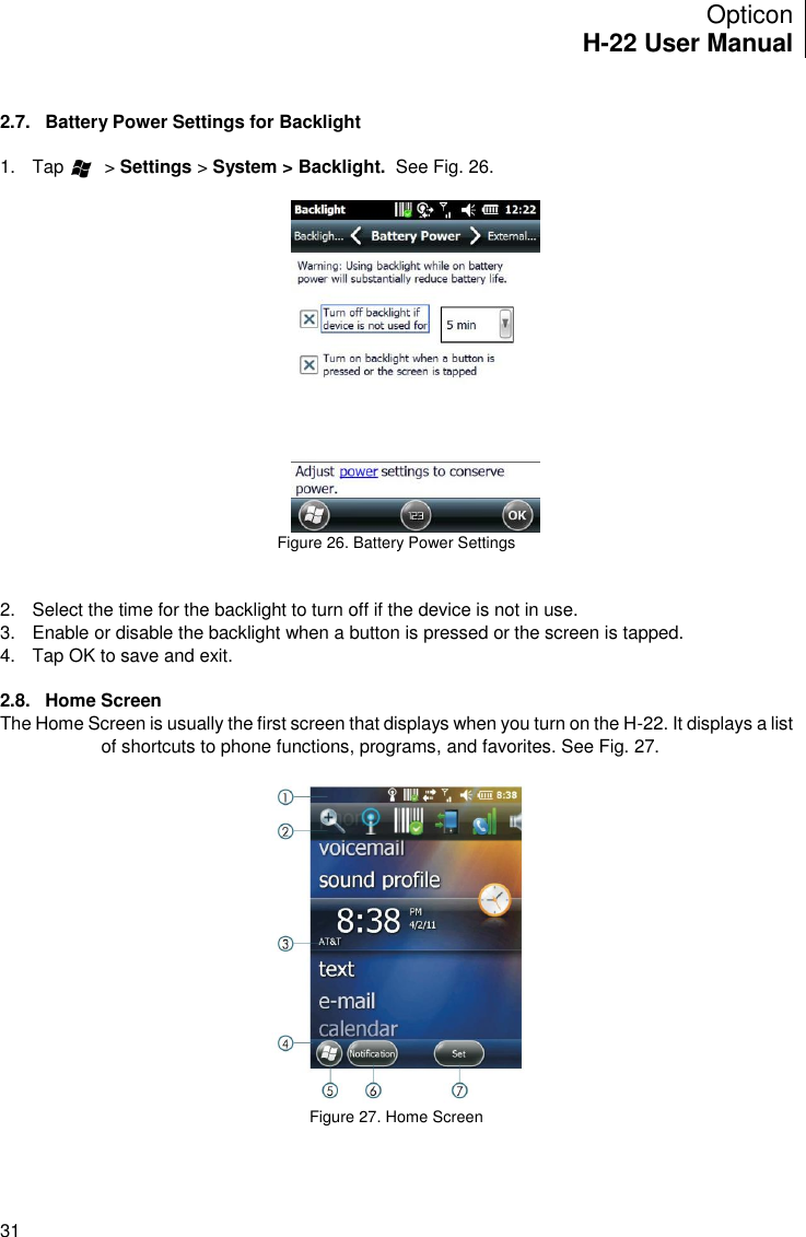 Opticon H-22 User Manual    31  2.7.  Battery Power Settings for Backlight  1.  Tap        &gt; Settings &gt; System &gt; Backlight.  See Fig. 26.   Figure 26. Battery Power Settings   2.  Select the time for the backlight to turn off if the device is not in use.  3.  Enable or disable the backlight when a button is pressed or the screen is tapped. 4.  Tap OK to save and exit.  2.8.  Home Screen The Home Screen is usually the first screen that displays when you turn on the H-22. It displays a list of shortcuts to phone functions, programs, and favorites. See Fig. 27.   Figure 27. Home Screen   