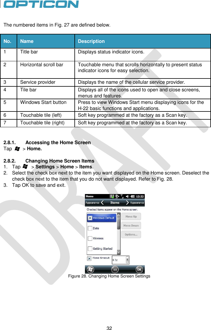 32   32  The numbered items in Fig. 27 are defined below.  No. Name Description 1 Title bar Displays status indicator icons. 2 Horizontal scroll bar Touchable menu that scrolls horizontally to present status indicator icons for easy selection. 3 Service provider Displays the name of the cellular service provider. 4 Tile bar Displays all of the icons used to open and close screens, menus and features. 5 Windows Start button Press to view Windows Start menu displaying icons for the H-22 basic functions and applications. 6 Touchable tile (left) Soft key programmed at the factory as a Scan key. 7 Touchable tile (right) Soft key programmed at the factory as a Scan key.   2.8.1.  Accessing the Home Screen Tap        &gt; Home.  2.8.2.  Changing Home Screen Items 1.  Tap        &gt; Settings &gt; Home &gt; Items. 2.  Select the check box next to the item you want displayed on the Home screen. Deselect the check box next to the item that you do not want displayed. Refer to Fig. 28. 3.  Tap OK to save and exit.   Figure 28. Changing Home Screen Settings      