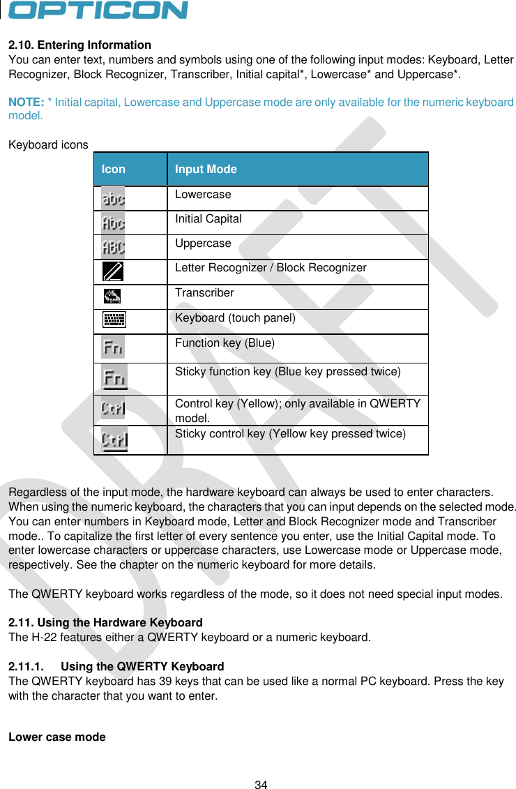 34   34 2.10. Entering Information You can enter text, numbers and symbols using one of the following input modes: Keyboard, Letter Recognizer, Block Recognizer, Transcriber, Initial capital*, Lowercase* and Uppercase*.  NOTE: * Initial capital, Lowercase and Uppercase mode are only available for the numeric keyboard model.  Keyboard icons Icon Input Mode  Lowercase  Initial Capital  Uppercase  Letter Recognizer / Block Recognizer  Transcriber  Keyboard (touch panel)  Function key (Blue)  Sticky function key (Blue key pressed twice)  Control key (Yellow); only available in QWERTY model.  Sticky control key (Yellow key pressed twice)   Regardless of the input mode, the hardware keyboard can always be used to enter characters.  When using the numeric keyboard, the characters that you can input depends on the selected mode. You can enter numbers in Keyboard mode, Letter and Block Recognizer mode and Transcriber mode.. To capitalize the first letter of every sentence you enter, use the Initial Capital mode. To enter lowercase characters or uppercase characters, use Lowercase mode or Uppercase mode, respectively. See the chapter on the numeric keyboard for more details.   The QWERTY keyboard works regardless of the mode, so it does not need special input modes.  2.11. Using the Hardware Keyboard The H-22 features either a QWERTY keyboard or a numeric keyboard.  2.11.1.  Using the QWERTY Keyboard The QWERTY keyboard has 39 keys that can be used like a normal PC keyboard. Press the key with the character that you want to enter.    Lower case mode 