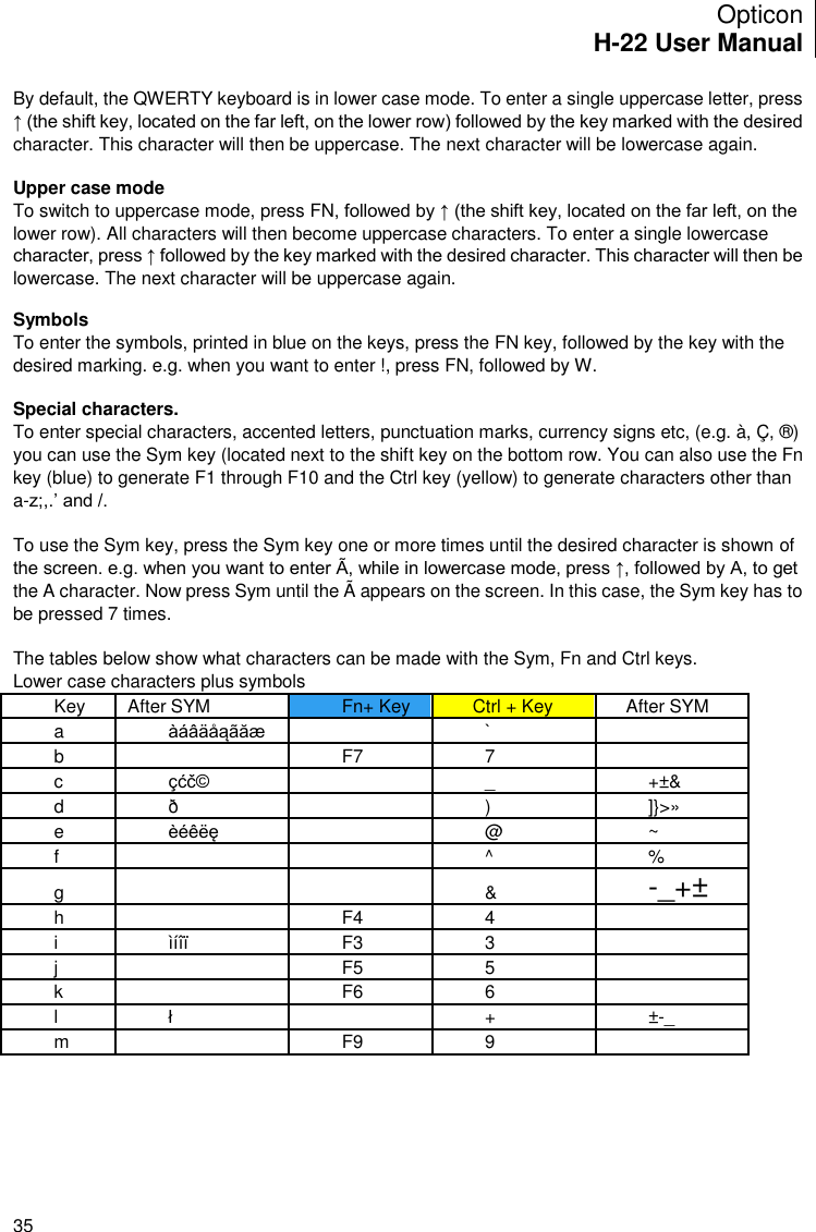 Opticon H-22 User Manual    35 By default, the QWERTY keyboard is in lower case mode. To enter a single uppercase letter, press ↑ (the shift key, located on the far left, on the lower row) followed by the key marked with the desired character. This character will then be uppercase. The next character will be lowercase again.   Upper case mode To switch to uppercase mode, press FN, followed by ↑ (the shift key, located on the far left, on the lower row). All characters will then become uppercase characters. To enter a single lowercase character, press ↑ followed by the key marked with the desired character. This character will then be lowercase. The next character will be uppercase again.   Symbols To enter the symbols, printed in blue on the keys, press the FN key, followed by the key with the desired marking. e.g. when you want to enter !, press FN, followed by W.  Special characters. To enter special characters, accented letters, punctuation marks, currency signs etc, (e.g. à, Ç, ®) you can use the Sym key (located next to the shift key on the bottom row. You can also use the Fn key (blue) to generate F1 through F10 and the Ctrl key (yellow) to generate characters other than a-z;,.’ and /.   To use the Sym key, press the Sym key one or more times until the desired character is shown of the screen. e.g. when you want to enter Ã, while in lowercase mode, press ↑, followed by A, to get the A character. Now press Sym until the Ã appears on the screen. In this case, the Sym key has to be pressed 7 times.   The tables below show what characters can be made with the Sym, Fn and Ctrl keys. Lower case characters plus symbols Key After SYM Fn+ Key Ctrl + Key After SYM a àáâäåąãăæ   `   b   F7 7   c çćč©   _ +±&amp; d ð   ) ]}&gt;» e èéêëę   @ ~ f     ^ % g     &amp; -_+± h   F4 4   i ìíîï F3 3   j   F5 5   k   F6 6   l ł   + ±-_ m   F9 9        