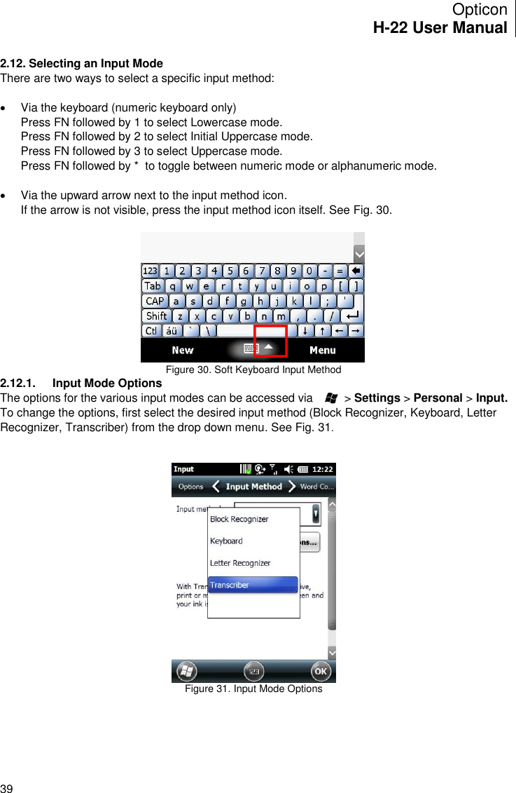 Opticon H-22 User Manual    39 2.12. Selecting an Input Mode There are two ways to select a specific input method:    Via the keyboard (numeric keyboard only) Press FN followed by 1 to select Lowercase mode. Press FN followed by 2 to select Initial Uppercase mode. Press FN followed by 3 to select Uppercase mode. Press FN followed by *  to toggle between numeric mode or alphanumeric mode.    Via the upward arrow next to the input method icon. If the arrow is not visible, press the input method icon itself. See Fig. 30.   Figure 30. Soft Keyboard Input Method 2.12.1.  Input Mode Options The options for the various input modes can be accessed via          &gt; Settings &gt; Personal &gt; Input. To change the options, first select the desired input method (Block Recognizer, Keyboard, Letter Recognizer, Transcriber) from the drop down menu. See Fig. 31.    Figure 31. Input Mode Options   