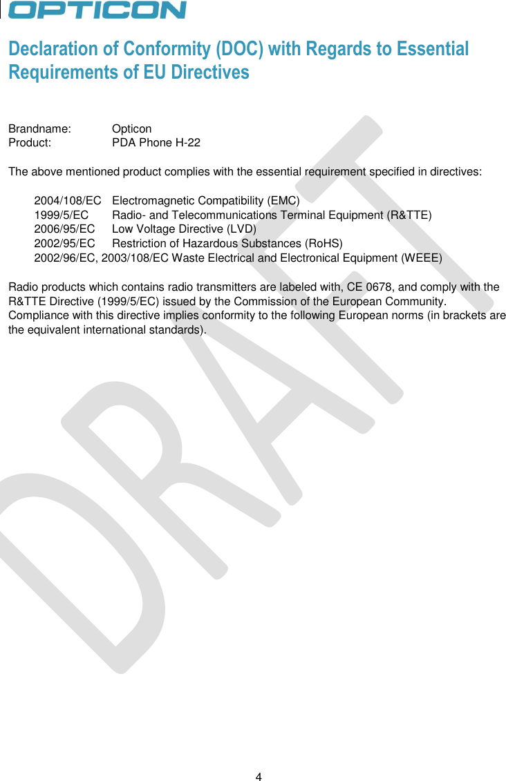 4   4 Declaration of Conformity (DOC) with Regards to Essential  Requirements of EU Directives   Brandname:   Opticon  Product:     PDA Phone H-22   The above mentioned product complies with the essential requirement specified in directives:   2004/108/EC   Electromagnetic Compatibility (EMC) 1999/5/EC   Radio- and Telecommunications Terminal Equipment (R&amp;TTE) 2006/95/EC   Low Voltage Directive (LVD) 2002/95/EC   Restriction of Hazardous Substances (RoHS) 2002/96/EC, 2003/108/EC Waste Electrical and Electronical Equipment (WEEE)  Radio products which contains radio transmitters are labeled with, CE 0678, and comply with the R&amp;TTE Directive (1999/5/EC) issued by the Commission of the European Community. Compliance with this directive implies conformity to the following European norms (in brackets are the equivalent international standards).   