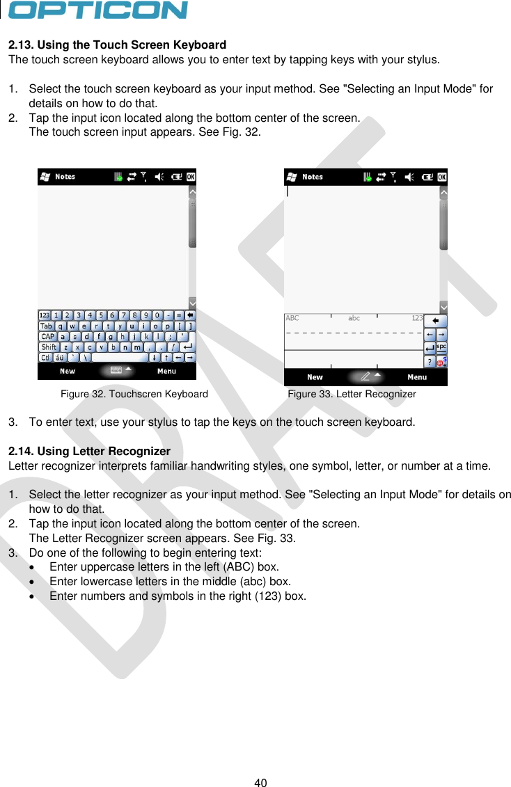 40   40 2.13. Using the Touch Screen Keyboard The touch screen keyboard allows you to enter text by tapping keys with your stylus.  1.  Select the touch screen keyboard as your input method. See &quot;Selecting an Input Mode&quot; for details on how to do that.  2.  Tap the input icon located along the bottom center of the screen. The touch screen input appears. See Fig. 32.      Figure 32. Touchscren Keyboard                             Figure 33. Letter Recognizer  3.  To enter text, use your stylus to tap the keys on the touch screen keyboard.   2.14. Using Letter Recognizer Letter recognizer interprets familiar handwriting styles, one symbol, letter, or number at a time.  1.  Select the letter recognizer as your input method. See &quot;Selecting an Input Mode&quot; for details on how to do that. 2.  Tap the input icon located along the bottom center of the screen. The Letter Recognizer screen appears. See Fig. 33. 3.  Do one of the following to begin entering text:   Enter uppercase letters in the left (ABC) box.   Enter lowercase letters in the middle (abc) box.   Enter numbers and symbols in the right (123) box.  