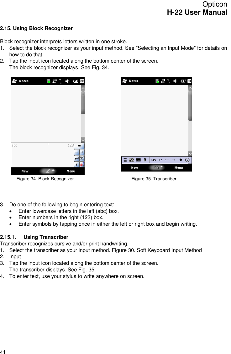 Opticon H-22 User Manual    41 2.15. Using Block Recognizer  Block recognizer interprets letters written in one stroke. 1.  Select the block recognizer as your input method. See &quot;Selecting an Input Mode&quot; for details on how to do that. 2.  Tap the input icon located along the bottom center of the screen. The block recognizer displays. See Fig. 34.                  Figure 34. Block Recognizer                                      Figure 35. Transcriber    3.  Do one of the following to begin entering text:   Enter lowercase letters in the left (abc) box.   Enter numbers in the right (123) box.   Enter symbols by tapping once in either the left or right box and begin writing.  2.15.1.  Using Transcriber Transcriber recognizes cursive and/or print handwriting. 1.  Select the transcriber as your input method. Figure 30. Soft Keyboard Input Method 2.  Input  3.  Tap the input icon located along the bottom center of the screen. The transcriber displays. See Fig. 35. 4.  To enter text, use your stylus to write anywhere on screen.  