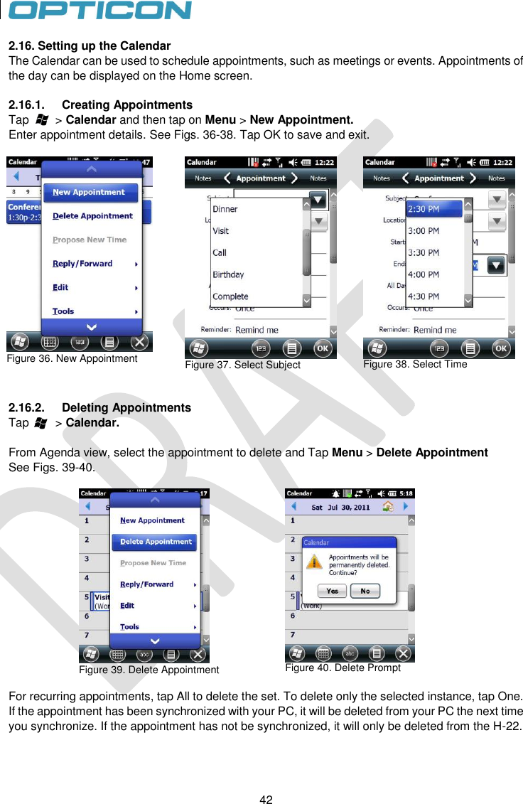 42   42 2.16. Setting up the Calendar The Calendar can be used to schedule appointments, such as meetings or events. Appointments of the day can be displayed on the Home screen.  2.16.1.  Creating Appointments Tap        &gt; Calendar and then tap on Menu &gt; New Appointment. Enter appointment details. See Figs. 36-38. Tap OK to save and exit.   Figure 36. New Appointment   Figure 37. Select Subject   Figure 38. Select Time   2.16.2.  Deleting Appointments Tap        &gt; Calendar.   From Agenda view, select the appointment to delete and Tap Menu &gt; Delete Appointment See Figs. 39-40.   Figure 39. Delete Appointment          Figure 40. Delete Prompt  For recurring appointments, tap All to delete the set. To delete only the selected instance, tap One. If the appointment has been synchronized with your PC, it will be deleted from your PC the next time you synchronize. If the appointment has not be synchronized, it will only be deleted from the H-22. 