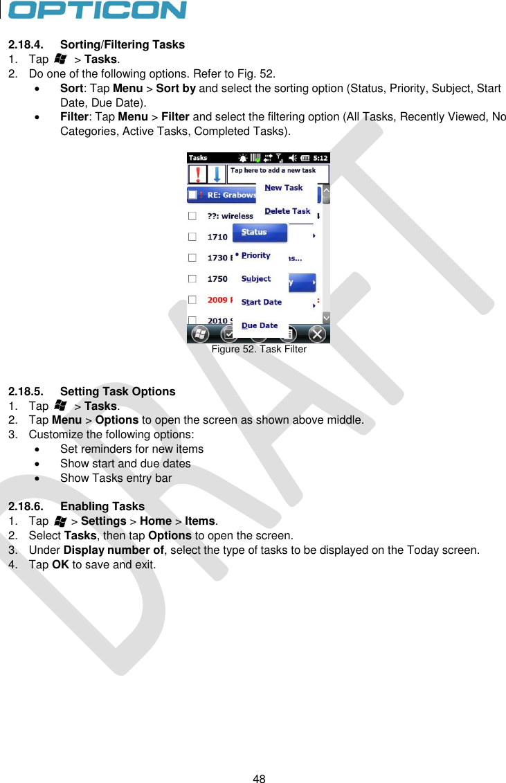 48   48 2.18.4.  Sorting/Filtering Tasks 1.  Tap        &gt; Tasks. 2.  Do one of the following options. Refer to Fig. 52.  Sort: Tap Menu &gt; Sort by and select the sorting option (Status, Priority, Subject, Start Date, Due Date).  Filter: Tap Menu &gt; Filter and select the filtering option (All Tasks, Recently Viewed, No Categories, Active Tasks, Completed Tasks).   Figure 52. Task Filter   2.18.5.  Setting Task Options 1.  Tap        &gt; Tasks. 2.  Tap Menu &gt; Options to open the screen as shown above middle. 3.  Customize the following options:   Set reminders for new items   Show start and due dates   Show Tasks entry bar  2.18.6.  Enabling Tasks 1.  Tap       &gt; Settings &gt; Home &gt; Items. 2.  Select Tasks, then tap Options to open the screen. 3.  Under Display number of, select the type of tasks to be displayed on the Today screen. 4.  Tap OK to save and exit. 