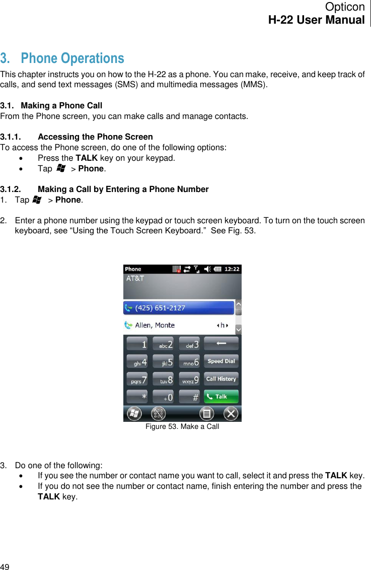 Opticon H-22 User Manual    49 3. Phone Operations This chapter instructs you on how to the H-22 as a phone. You can make, receive, and keep track of calls, and send text messages (SMS) and multimedia messages (MMS).  3.1.  Making a Phone Call From the Phone screen, you can make calls and manage contacts.   3.1.1.  Accessing the Phone Screen To access the Phone screen, do one of the following options:   Press the TALK key on your keypad.   Tap        &gt; Phone.  3.1.2.  Making a Call by Entering a Phone Number 1.  Tap        &gt; Phone.  2.  Enter a phone number using the keypad or touch screen keyboard. To turn on the touch screen keyboard, see “Using the Touch Screen Keyboard.”  See Fig. 53.     Figure 53. Make a Call    3.  Do one of the following:   If you see the number or contact name you want to call, select it and press the TALK key.   If you do not see the number or contact name, finish entering the number and press the TALK key.  