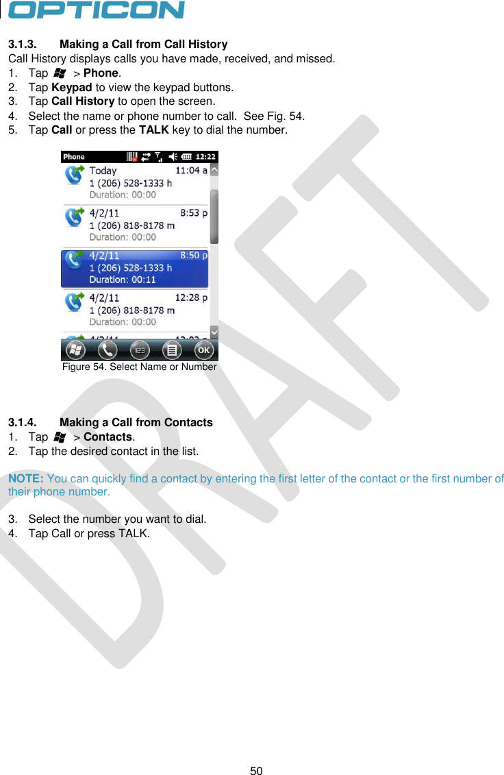 50   50 3.1.3.  Making a Call from Call History Call History displays calls you have made, received, and missed. 1.  Tap        &gt; Phone. 2.  Tap Keypad to view the keypad buttons. 3.  Tap Call History to open the screen.  4.  Select the name or phone number to call.  See Fig. 54. 5.  Tap Call or press the TALK key to dial the number.   Figure 54. Select Name or Number      3.1.4.  Making a Call from Contacts 1.  Tap        &gt; Contacts. 2.  Tap the desired contact in the list.   NOTE: You can quickly find a contact by entering the first letter of the contact or the first number of their phone number.  3.  Select the number you want to dial. 4.  Tap Call or press TALK.   