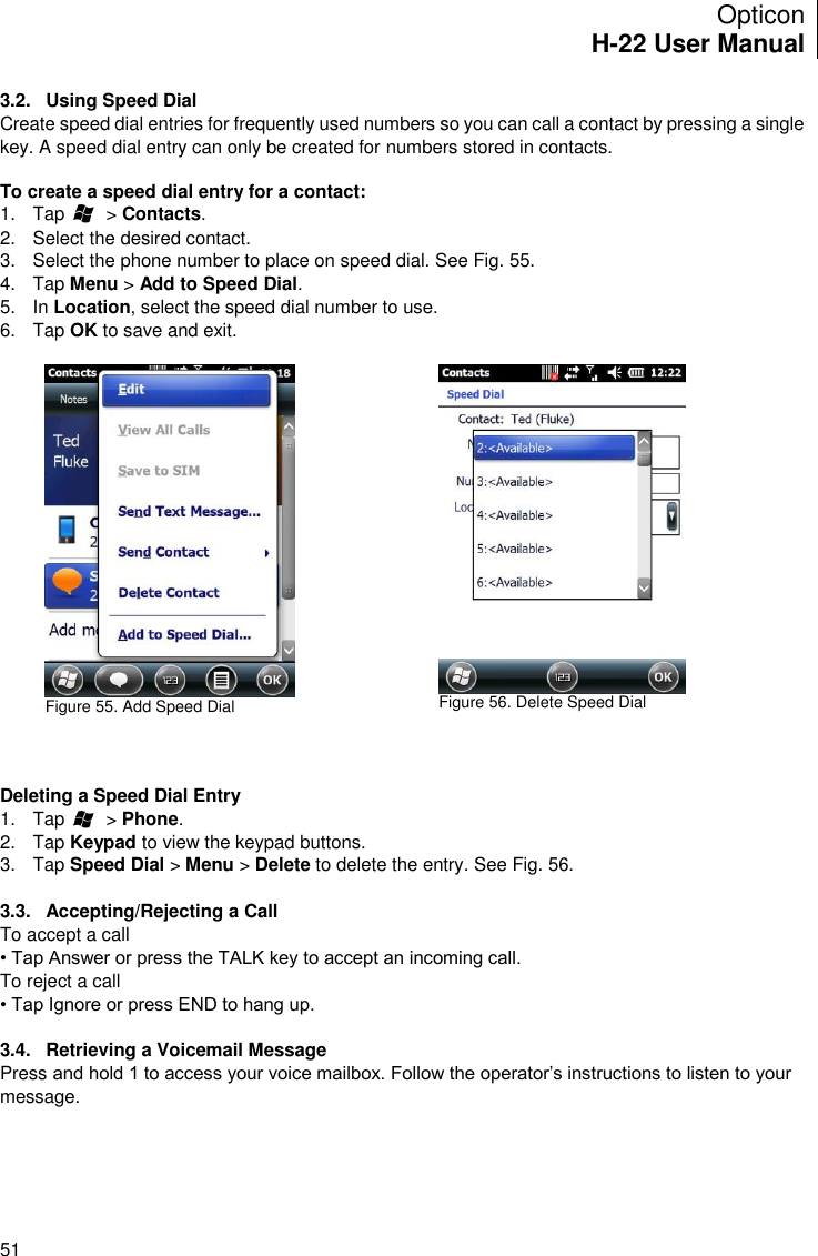 Opticon H-22 User Manual    51 3.2.  Using Speed Dial Create speed dial entries for frequently used numbers so you can call a contact by pressing a single key. A speed dial entry can only be created for numbers stored in contacts.  To create a speed dial entry for a contact: 1.  Tap        &gt; Contacts. 2.  Select the desired contact. 3.  Select the phone number to place on speed dial. See Fig. 55. 4.  Tap Menu &gt; Add to Speed Dial. 5.  In Location, select the speed dial number to use. 6.  Tap OK to save and exit.   Figure 55. Add Speed Dial      Figure 56. Delete Speed Dial    Deleting a Speed Dial Entry 1.  Tap        &gt; Phone. 2.  Tap Keypad to view the keypad buttons. 3.  Tap Speed Dial &gt; Menu &gt; Delete to delete the entry. See Fig. 56.  3.3.  Accepting/Rejecting a Call To accept a call • Tap Answer or press the TALK key to accept an incoming call. To reject a call • Tap Ignore or press END to hang up.  3.4.  Retrieving a Voicemail Message Press and hold 1 to access your voice mailbox. Follow the operator’s instructions to listen to your message.  