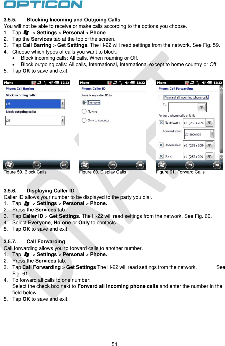 54   54 3.5.5.  Blocking Incoming and Outgoing Calls You will not be able to receive or make calls according to the options you choose. 1.  Tap        &gt; Settings &gt; Personal &gt; Phone . 2.  Tap the Services tab at the top of the screen. 3.  Tap Call Barring &gt; Get Settings. The H-22 will read settings from the network. See Fig. 59. 4.  Choose which types of calls you want to block:   Block incoming calls: All calls, When roaming or Off.   Block outgoing calls: All calls, International, International except to home country or Off. 5.  Tap OK to save and exit.   Figure 59. Block Calls   Figure 60. Display Calls   Figure 61. Forward Calls   3.5.6.  Displaying Caller ID Caller ID allows your number to be displayed to the party you dial. 1.  Tap        &gt; Settings &gt; Personal &gt; Phone. 2.  Press the Services tab. 3.  Tap Caller ID &gt; Get Settings. The H-22 will read settings from the network. See Fig. 60. 4.  Select Everyone, No one or Only to contacts. 5.  Tap OK to save and exit.  3.5.7.  Call Forwarding Call forwarding allows you to forward calls to another number. 1.  Tap        &gt; Settings &gt; Personal &gt; Phone. 2.  Press the Services tab. 3.  Tap Call Forwarding &gt; Get Settings The H-22 will read settings from the network.                See Fig. 61. 4.  To forward all calls to one number: Select the check box next to Forward all incoming phone calls and enter the number in the field below. 5.  Tap OK to save and exit.  