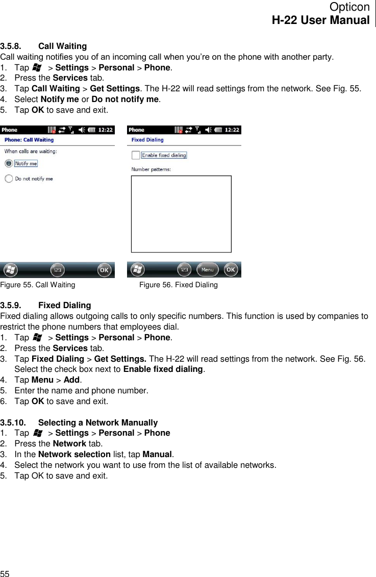 Opticon H-22 User Manual    55 3.5.8.  Call Waiting Call waiting notifies you of an incoming call when you’re on the phone with another party. 1.  Tap        &gt; Settings &gt; Personal &gt; Phone. 2.  Press the Services tab. 3.  Tap Call Waiting &gt; Get Settings. The H-22 will read settings from the network. See Fig. 55. 4.  Select Notify me or Do not notify me. 5.  Tap OK to save and exit.     Figure 55. Call Waiting                               Figure 56. Fixed Dialing                         3.5.9.  Fixed Dialing Fixed dialing allows outgoing calls to only specific numbers. This function is used by companies to restrict the phone numbers that employees dial. 1.  Tap        &gt; Settings &gt; Personal &gt; Phone. 2.  Press the Services tab. 3.  Tap Fixed Dialing &gt; Get Settings. The H-22 will read settings from the network. See Fig. 56. Select the check box next to Enable fixed dialing. 4.  Tap Menu &gt; Add. 5.  Enter the name and phone number. 6.  Tap OK to save and exit.  3.5.10.  Selecting a Network Manually 1.  Tap        &gt; Settings &gt; Personal &gt; Phone 2.  Press the Network tab. 3.  In the Network selection list, tap Manual.  4.  Select the network you want to use from the list of available networks. 5.  Tap OK to save and exit.     