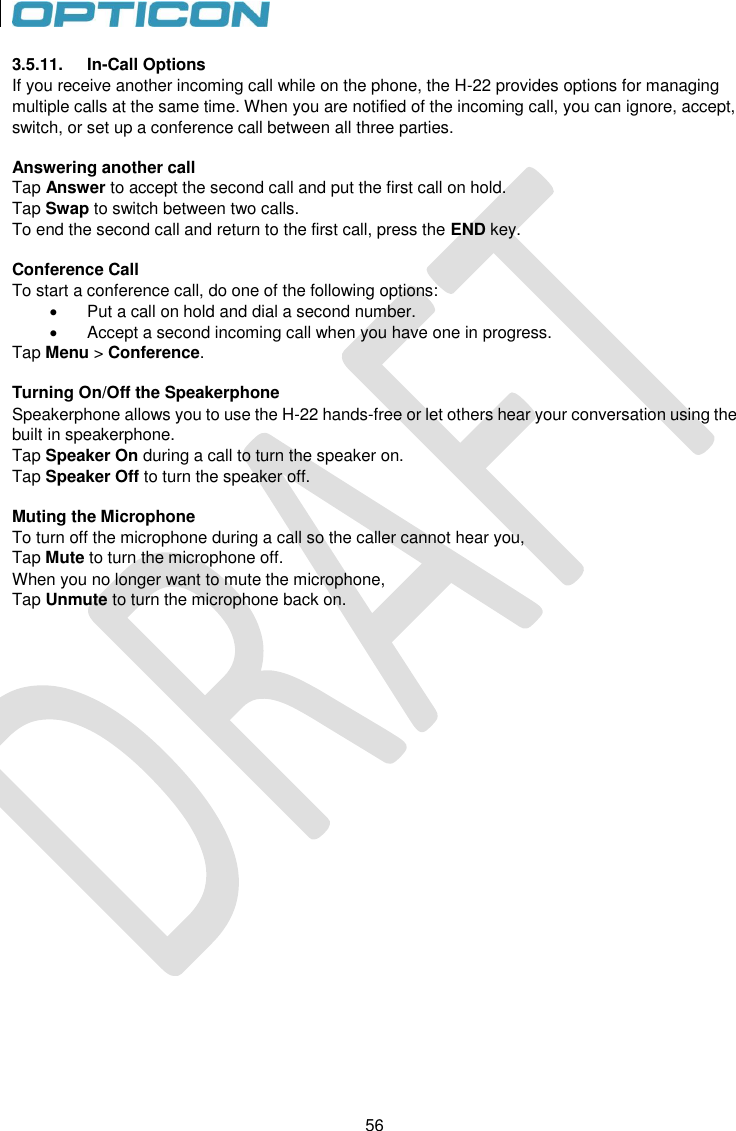 56   56 3.5.11.  In-Call Options If you receive another incoming call while on the phone, the H-22 provides options for managing multiple calls at the same time. When you are notified of the incoming call, you can ignore, accept, switch, or set up a conference call between all three parties.  Answering another call Tap Answer to accept the second call and put the first call on hold. Tap Swap to switch between two calls. To end the second call and return to the first call, press the END key.  Conference Call To start a conference call, do one of the following options:   Put a call on hold and dial a second number.   Accept a second incoming call when you have one in progress. Tap Menu &gt; Conference.  Turning On/Off the Speakerphone Speakerphone allows you to use the H-22 hands-free or let others hear your conversation using the built in speakerphone. Tap Speaker On during a call to turn the speaker on. Tap Speaker Off to turn the speaker off.  Muting the Microphone To turn off the microphone during a call so the caller cannot hear you,  Tap Mute to turn the microphone off. When you no longer want to mute the microphone,  Tap Unmute to turn the microphone back on.  