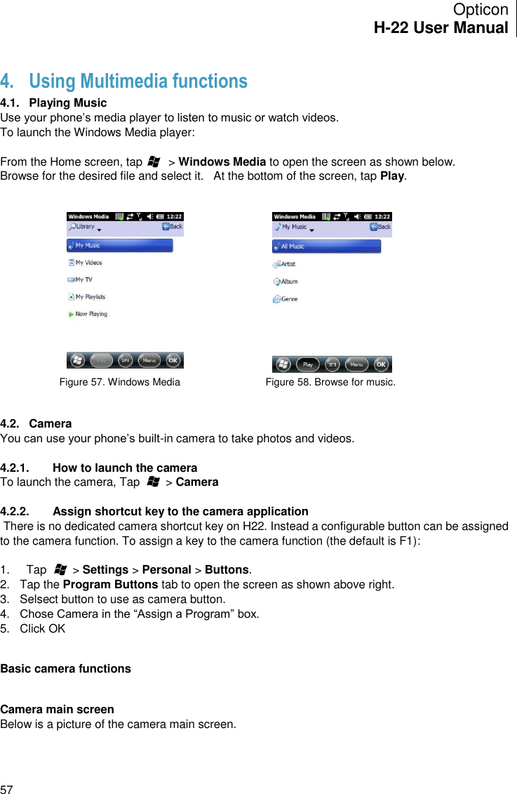 Opticon H-22 User Manual    57 4. Using Multimedia functions 4.1.  Playing Music Use your phone’s media player to listen to music or watch videos. To launch the Windows Media player:  From the Home screen, tap        &gt; Windows Media to open the screen as shown below. Browse for the desired file and select it.   At the bottom of the screen, tap Play.      Figure 57. Windows Media                              Figure 58. Browse for music.    4.2.  Camera You can use your phone’s built-in camera to take photos and videos.  4.2.1.  How to launch the camera To launch the camera, Tap        &gt; Camera  4.2.2.  Assign shortcut key to the camera application  There is no dedicated camera shortcut key on H22. Instead a configurable button can be assigned to the camera function. To assign a key to the camera function (the default is F1):  1.  Tap        &gt; Settings &gt; Personal &gt; Buttons. 2.  Tap the Program Buttons tab to open the screen as shown above right. 3.  Selsect button to use as camera button. 4. Chose Camera in the “Assign a Program” box. 5.  Click OK   Basic camera functions   Camera main screen Below is a picture of the camera main screen.  