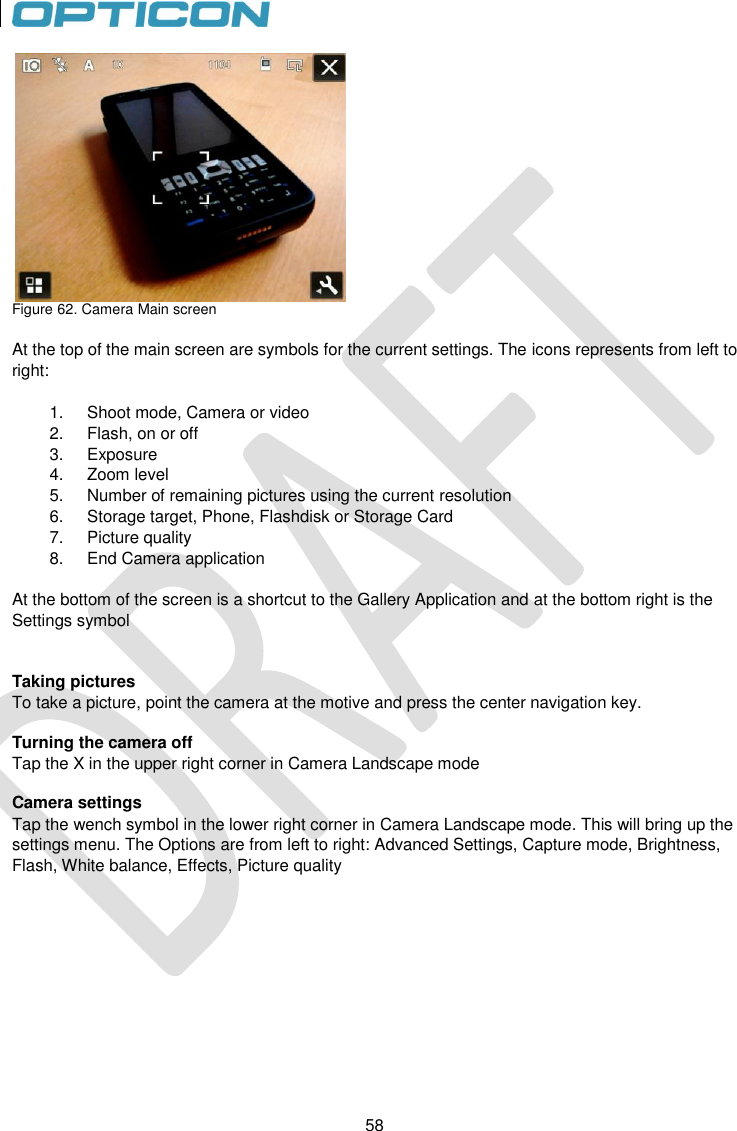 58   58  Figure 62. Camera Main screen  At the top of the main screen are symbols for the current settings. The icons represents from left to right:  1.  Shoot mode, Camera or video 2.  Flash, on or off 3.  Exposure 4.  Zoom level 5.  Number of remaining pictures using the current resolution 6.  Storage target, Phone, Flashdisk or Storage Card 7.  Picture quality 8.  End Camera application  At the bottom of the screen is a shortcut to the Gallery Application and at the bottom right is the Settings symbol   Taking pictures To take a picture, point the camera at the motive and press the center navigation key.  Turning the camera off Tap the X in the upper right corner in Camera Landscape mode  Camera settings Tap the wench symbol in the lower right corner in Camera Landscape mode. This will bring up the settings menu. The Options are from left to right: Advanced Settings, Capture mode, Brightness, Flash, White balance, Effects, Picture quality   