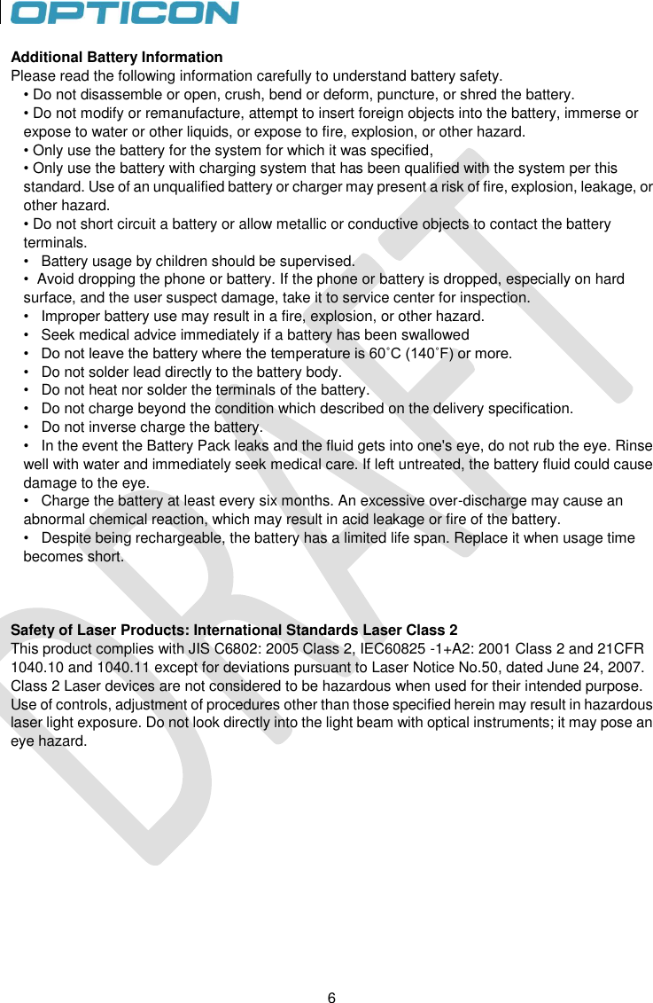 6   6 Additional Battery Information Please read the following information carefully to understand battery safety. • Do not disassemble or open, crush, bend or deform, puncture, or shred the battery. • Do not modify or remanufacture, attempt to insert foreign objects into the battery, immerse or expose to water or other liquids, or expose to fire, explosion, or other hazard. • Only use the battery for the system for which it was specified, • Only use the battery with charging system that has been qualified with the system per this standard. Use of an unqualified battery or charger may present a risk of fire, explosion, leakage, or other hazard. • Do not short circuit a battery or allow metallic or conductive objects to contact the battery terminals. •   Battery usage by children should be supervised. •  Avoid dropping the phone or battery. If the phone or battery is dropped, especially on hard surface, and the user suspect damage, take it to service center for inspection. •   Improper battery use may result in a fire, explosion, or other hazard. •   Seek medical advice immediately if a battery has been swallowed •   Do not leave the battery where the temperature is 60˚C (140˚F) or more. •   Do not solder lead directly to the battery body. •   Do not heat nor solder the terminals of the battery. •   Do not charge beyond the condition which described on the delivery specification. •   Do not inverse charge the battery. •   In the event the Battery Pack leaks and the fluid gets into one&apos;s eye, do not rub the eye. Rinse well with water and immediately seek medical care. If left untreated, the battery fluid could cause damage to the eye. •   Charge the battery at least every six months. An excessive over-discharge may cause an abnormal chemical reaction, which may result in acid leakage or fire of the battery. •   Despite being rechargeable, the battery has a limited life span. Replace it when usage time becomes short.    Safety of Laser Products: International Standards Laser Class 2 This product complies with JIS C6802: 2005 Class 2, IEC60825 -1+A2: 2001 Class 2 and 21CFR 1040.10 and 1040.11 except for deviations pursuant to Laser Notice No.50, dated June 24, 2007. Class 2 Laser devices are not considered to be hazardous when used for their intended purpose. Use of controls, adjustment of procedures other than those specified herein may result in hazardous laser light exposure. Do not look directly into the light beam with optical instruments; it may pose an eye hazard. 