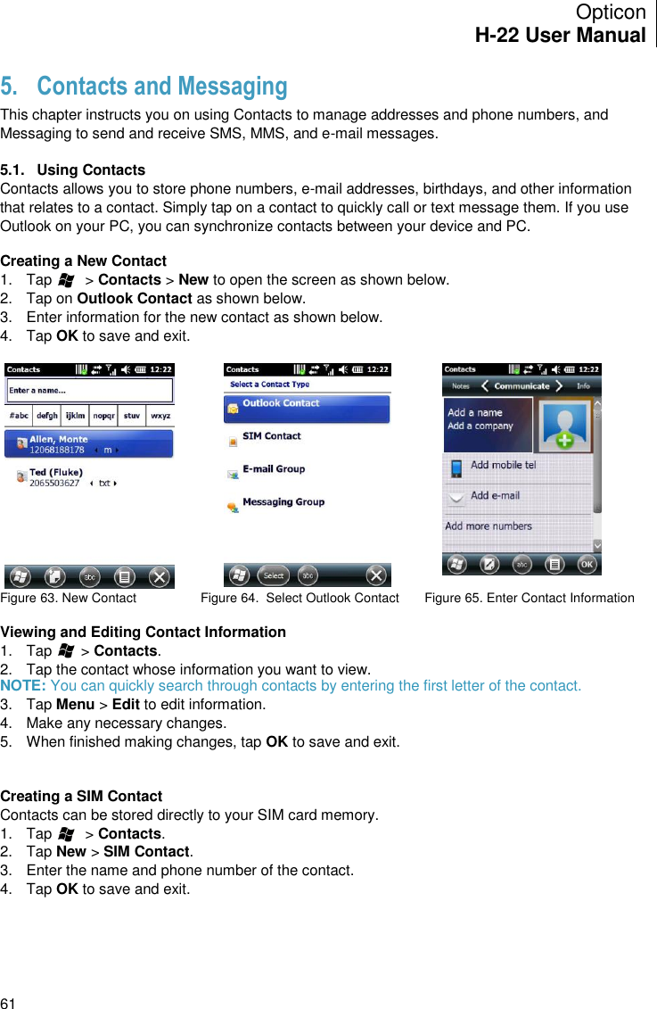 Opticon H-22 User Manual    61 5. Contacts and Messaging This chapter instructs you on using Contacts to manage addresses and phone numbers, and Messaging to send and receive SMS, MMS, and e-mail messages.  5.1.  Using Contacts Contacts allows you to store phone numbers, e-mail addresses, birthdays, and other information that relates to a contact. Simply tap on a contact to quickly call or text message them. If you use Outlook on your PC, you can synchronize contacts between your device and PC.  Creating a New Contact 1.  Tap        &gt; Contacts &gt; New to open the screen as shown below. 2.  Tap on Outlook Contact as shown below. 3.  Enter information for the new contact as shown below. 4.  Tap OK to save and exit.     Figure 63. New Contact  Figure 64.  Select Outlook Contact       Figure 65. Enter Contact Information  Viewing and Editing Contact Information 1.  Tap       &gt; Contacts. 2.  Tap the contact whose information you want to view.  NOTE: You can quickly search through contacts by entering the first letter of the contact. 3.  Tap Menu &gt; Edit to edit information. 4.  Make any necessary changes. 5.  When finished making changes, tap OK to save and exit.   Creating a SIM Contact Contacts can be stored directly to your SIM card memory. 1.  Tap        &gt; Contacts. 2.  Tap New &gt; SIM Contact. 3.  Enter the name and phone number of the contact. 4.  Tap OK to save and exit.  