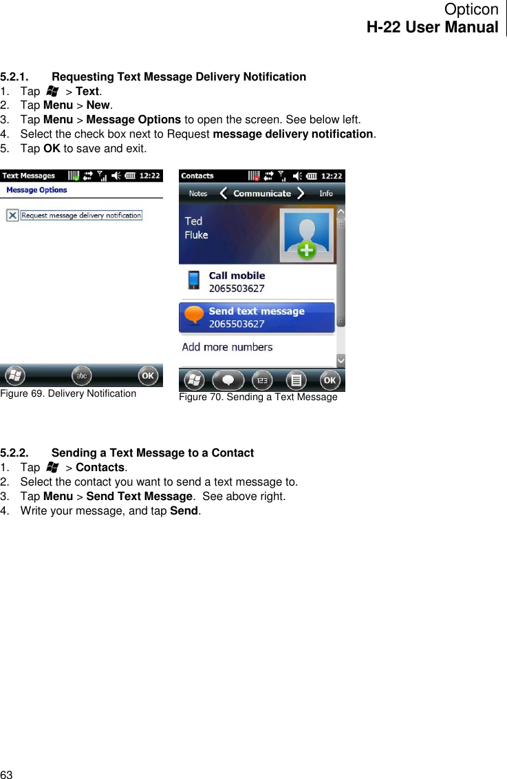 Opticon H-22 User Manual    63  5.2.1.  Requesting Text Message Delivery Notification 1.  Tap        &gt; Text. 2.  Tap Menu &gt; New. 3.  Tap Menu &gt; Message Options to open the screen. See below left. 4.  Select the check box next to Request message delivery notification.  5.  Tap OK to save and exit.   Figure 69. Delivery Notification   Figure 70. Sending a Text Message      5.2.2.  Sending a Text Message to a Contact 1.  Tap        &gt; Contacts. 2.  Select the contact you want to send a text message to. 3.  Tap Menu &gt; Send Text Message.  See above right. 4.  Write your message, and tap Send.  