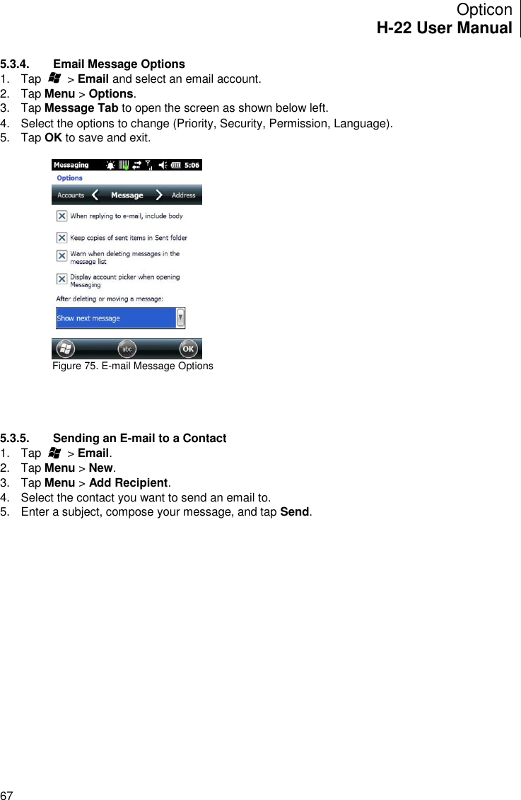 Opticon H-22 User Manual    67 5.3.4.  Email Message Options 1.  Tap        &gt; Email and select an email account. 2.  Tap Menu &gt; Options. 3.  Tap Message Tab to open the screen as shown below left. 4.  Select the options to change (Priority, Security, Permission, Language). 5.  Tap OK to save and exit.    Figure 75. E-mail Message Options        5.3.5.  Sending an E-mail to a Contact 1.  Tap        &gt; Email. 2.  Tap Menu &gt; New. 3.  Tap Menu &gt; Add Recipient. 4.  Select the contact you want to send an email to. 5.  Enter a subject, compose your message, and tap Send. 