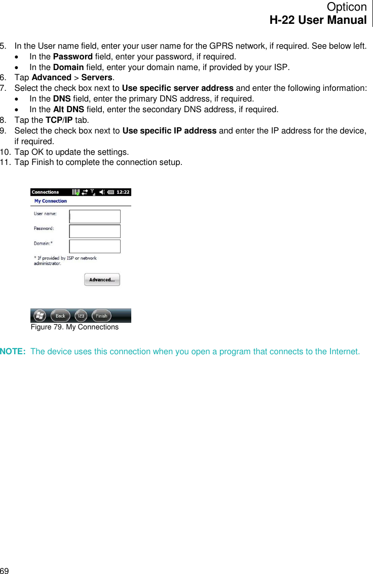 Opticon H-22 User Manual    69 5.  In the User name field, enter your user name for the GPRS network, if required. See below left.   In the Password field, enter your password, if required.   In the Domain field, enter your domain name, if provided by your ISP. 6.  Tap Advanced &gt; Servers. 7.  Select the check box next to Use specific server address and enter the following information:    In the DNS field, enter the primary DNS address, if required.   In the Alt DNS field, enter the secondary DNS address, if required. 8.  Tap the TCP/IP tab. 9.  Select the check box next to Use specific IP address and enter the IP address for the device, if required. 10. Tap OK to update the settings. 11. Tap Finish to complete the connection setup.    Figure 79. My Connections       NOTE:  The device uses this connection when you open a program that connects to the Internet.  