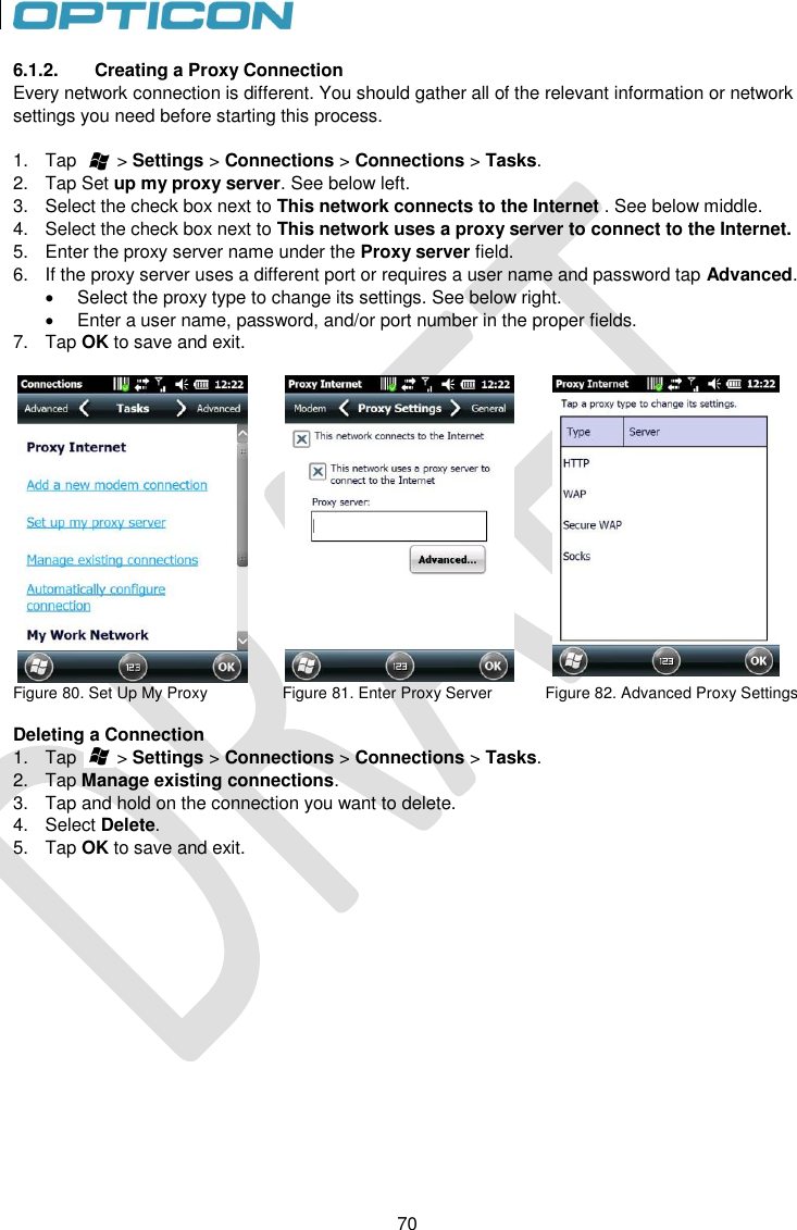 70   70 6.1.2.  Creating a Proxy Connection Every network connection is different. You should gather all of the relevant information or network settings you need before starting this process.  1.  Tap        &gt; Settings &gt; Connections &gt; Connections &gt; Tasks. 2.  Tap Set up my proxy server. See below left. 3.  Select the check box next to This network connects to the Internet . See below middle. 4.  Select the check box next to This network uses a proxy server to connect to the Internet. 5.  Enter the proxy server name under the Proxy server field. 6.  If the proxy server uses a different port or requires a user name and password tap Advanced.    Select the proxy type to change its settings. See below right.   Enter a user name, password, and/or port number in the proper fields. 7.  Tap OK to save and exit.     Figure 80. Set Up My Proxy                 Figure 81. Enter Proxy Server            Figure 82. Advanced Proxy Settings         Deleting a Connection 1.  Tap        &gt; Settings &gt; Connections &gt; Connections &gt; Tasks. 2.  Tap Manage existing connections. 3.  Tap and hold on the connection you want to delete. 4.  Select Delete.  5.  Tap OK to save and exit. 