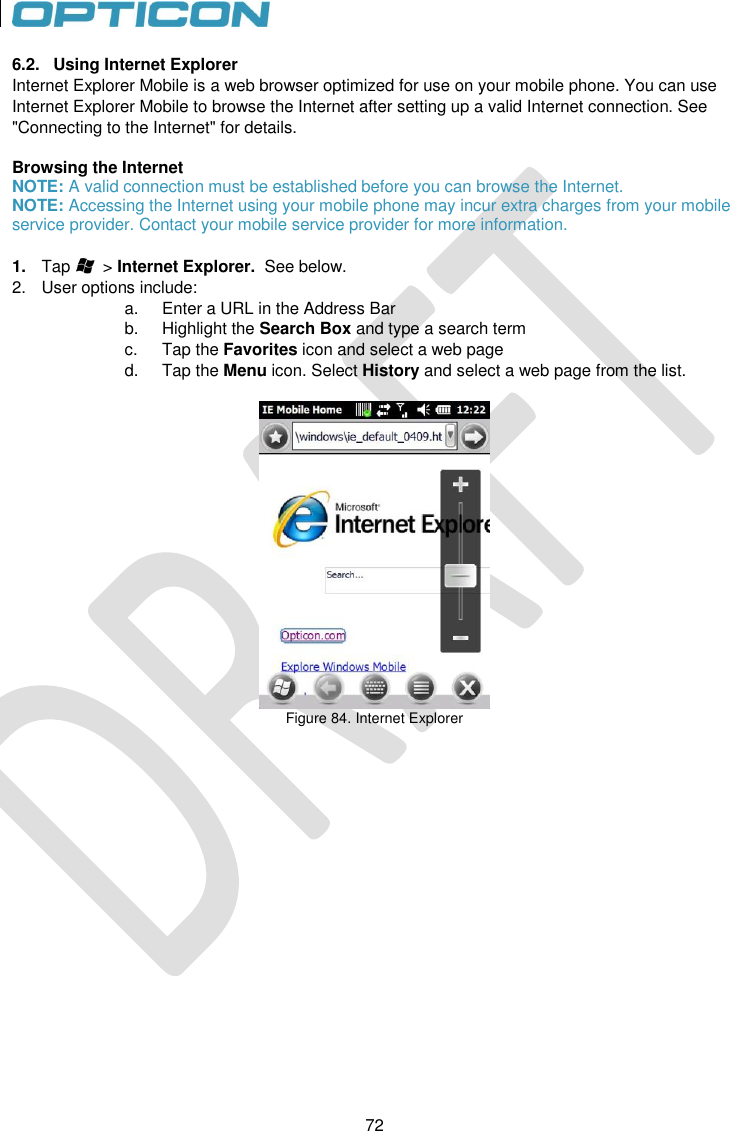 72   72 6.2.  Using Internet Explorer Internet Explorer Mobile is a web browser optimized for use on your mobile phone. You can use Internet Explorer Mobile to browse the Internet after setting up a valid Internet connection. See &quot;Connecting to the Internet&quot; for details.  Browsing the Internet NOTE: A valid connection must be established before you can browse the Internet.  NOTE: Accessing the Internet using your mobile phone may incur extra charges from your mobile service provider. Contact your mobile service provider for more information.  1. Tap       &gt; Internet Explorer.  See below. 2.  User options include: a.  Enter a URL in the Address Bar b.  Highlight the Search Box and type a search term c.  Tap the Favorites icon and select a web page d.  Tap the Menu icon. Select History and select a web page from the list.   Figure 84. Internet Explorer    