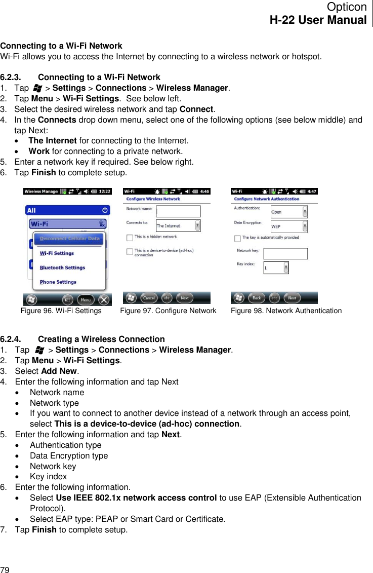 Opticon H-22 User Manual    79 Connecting to a Wi-Fi Network Wi-Fi allows you to access the Internet by connecting to a wireless network or hotspot.   6.2.3.  Connecting to a Wi-Fi Network 1.  Tap       &gt; Settings &gt; Connections &gt; Wireless Manager. 2.  Tap Menu &gt; Wi-Fi Settings.  See below left. 3.  Select the desired wireless network and tap Connect. 4.  In the Connects drop down menu, select one of the following options (see below middle) and tap Next:  The Internet for connecting to the Internet.  Work for connecting to a private network. 5.  Enter a network key if required. See below right. 6.  Tap Finish to complete setup.                Figure 96. Wi-Fi Settings         Figure 97. Configure Network       Figure 98. Network Authentication   6.2.4.  Creating a Wireless Connection 1.  Tap        &gt; Settings &gt; Connections &gt; Wireless Manager. 2.  Tap Menu &gt; Wi-Fi Settings. 3.  Select Add New. 4.  Enter the following information and tap Next    Network name   Network type   If you want to connect to another device instead of a network through an access point, select This is a device-to-device (ad-hoc) connection. 5.  Enter the following information and tap Next.    Authentication type   Data Encryption type    Network key    Key index 6.  Enter the following information.   Select Use IEEE 802.1x network access control to use EAP (Extensible Authentication Protocol).   Select EAP type: PEAP or Smart Card or Certificate. 7.  Tap Finish to complete setup.  