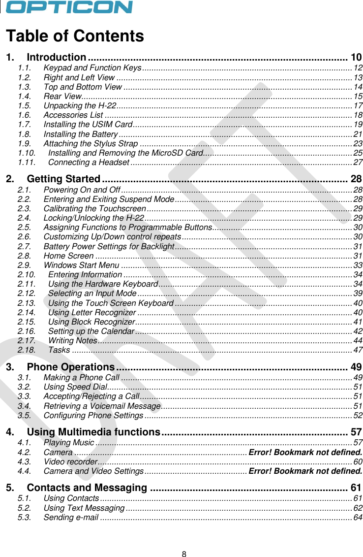 8   8 Table of Contents 1. Introduction ............................................................................................ 10 1.1. Keypad and Function Keys .......................................................................................... 12 1.2. Right and Left View ..................................................................................................... 13 1.3. Top and Bottom View .................................................................................................. 14 1.4. Rear View .................................................................................................................... 15 1.5. Unpacking the H-22 ..................................................................................................... 17 1.6. Accessories List .......................................................................................................... 18 1.7. Installing the USIM Card .............................................................................................. 19 1.8. Installing the Battery .................................................................................................... 21 1.9. Attaching the Stylus Strap ........................................................................................... 23 1.10. Installing and Removing the MicroSD Card................................................................ 25 1.11. Connecting a Headset ............................................................................................... 27 2. Getting Started ....................................................................................... 28 2.1. Powering On and Off ................................................................................................... 28 2.2. Entering and Exiting Suspend Mode ............................................................................ 28 2.3. Calibrating the Touchscreen ........................................................................................ 29 2.4. Locking/Unlocking the H-22 ......................................................................................... 29 2.5. Assigning Functions to Programmable Buttons ............................................................ 30 2.6. Customizing Up/Down control repeats ......................................................................... 30 2.7. Battery Power Settings for Backlight ............................................................................ 31 2.8. Home Screen .............................................................................................................. 31 2.9. Windows Start Menu ................................................................................................... 33 2.10. Entering Information .................................................................................................. 34 2.11. Using the Hardware Keyboard ................................................................................... 34 2.12. Selecting an Input Mode ............................................................................................ 39 2.13. Using the Touch Screen Keyboard ............................................................................ 40 2.14. Using Letter Recognizer ............................................................................................ 40 2.15. Using Block Recognizer ............................................................................................. 41 2.16. Setting up the Calendar ............................................................................................. 42 2.17. Writing Notes ............................................................................................................. 44 2.18. Tasks ........................................................................................................................ 47 3. Phone Operations .................................................................................. 49 3.1. Making a Phone Call ................................................................................................... 49 3.2. Using Speed Dial ......................................................................................................... 51 3.3. Accepting/Rejecting a Call ........................................................................................... 51 3.4. Retrieving a Voicemail Message .................................................................................. 51 3.5. Configuring Phone Settings ......................................................................................... 52 4. Using Multimedia functions .................................................................. 57 4.1. Playing Music .............................................................................................................. 57 4.2. Camera .......................................................................... Error! Bookmark not defined. 4.3. Video recorder ............................................................................................................. 60 4.4. Camera and Video Settings ............................................ Error! Bookmark not defined. 5. Contacts and Messaging ...................................................................... 61 5.1. Using Contacts ............................................................................................................ 61 5.2. Using Text Messaging ................................................................................................. 62 5.3. Sending e-mail ............................................................................................................ 64 