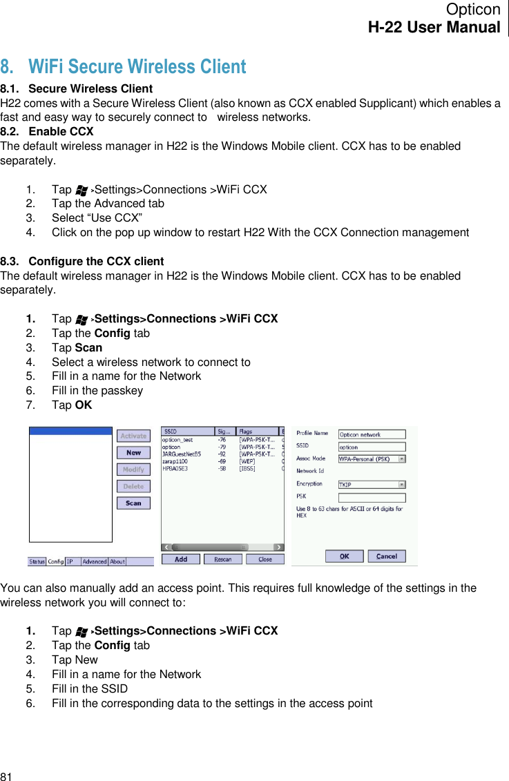 Opticon H-22 User Manual    81 8. WiFi Secure Wireless Client 8.1.  Secure Wireless Client H22 comes with a Secure Wireless Client (also known as CCX enabled Supplicant) which enables a fast and easy way to securely connect to   wireless networks. 8.2.  Enable CCX The default wireless manager in H22 is the Windows Mobile client. CCX has to be enabled separately.   1.  Tap     &gt;Settings&gt;Connections &gt;WiFi CCX 2.  Tap the Advanced tab 3. Select “Use CCX” 4.  Click on the pop up window to restart H22 With the CCX Connection management  8.3.  Configure the CCX client The default wireless manager in H22 is the Windows Mobile client. CCX has to be enabled separately.   1. Tap     &gt;Settings&gt;Connections &gt;WiFi CCX 2.  Tap the Config tab 3.  Tap Scan 4.  Select a wireless network to connect to 5.  Fill in a name for the Network 6.  Fill in the passkey 7.  Tap OK        You can also manually add an access point. This requires full knowledge of the settings in the wireless network you will connect to:  1. Tap     &gt;Settings&gt;Connections &gt;WiFi CCX 2.  Tap the Config tab 3.  Tap New 4.  Fill in a name for the Network 5.  Fill in the SSID 6.  Fill in the corresponding data to the settings in the access point 