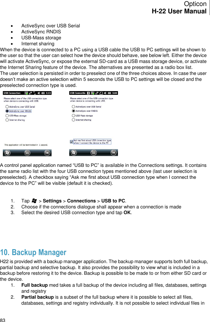 Opticon H-22 User Manual    83   ActiveSync over USB Serial   ActiveSync RNDIS   USB-Mass storage    Internet sharing When the device is connected to a PC using a USB cable the USB to PC settings will be shown to the user so that the user can select how the device should behave, see below left. Either the device will activate ActiveSync, or expose the external SD-card as a USB mass storage device, or activate the Internet Sharing feature of the device. The alternatives are presented as a radio box list. The user selection is persisted in order to preselect one of the three choices above. In case the user doesn’t make an active selection within 5 seconds the USB to PC settings will be closed and the preselected connection type is used.   A control panel application named “USB to PC” is available in the Connections settings. It contains the same radio list with the four USB connection types mentioned above (last user selection is preselected). A checkbox saying “Ask me first about USB connection type when I connect the device to the PC” will be visible (default it is checked).   1.  Tap       &gt; Settings &gt; Connections &gt; USB to PC. 2.  Choose if the connections dialogue shall appear when a connection is made 3.  Select the desired USB connection type and tap OK.    10. Backup Manager H22 is provided with a backup manager application. The backup manager supports both full backup, partial backup and selective backup. It also provides the possibility to view what is included in a backup before restoring it to the device. Backup is possible to be made to or from either SD card or the device.  1. Full backup med takes a full backup of the device including all files, databases, settings and registry 2. Partial backup is a subset of the full backup where it is possible to select all files, databases, settings and registry individually. It is not possible to select individual files in 