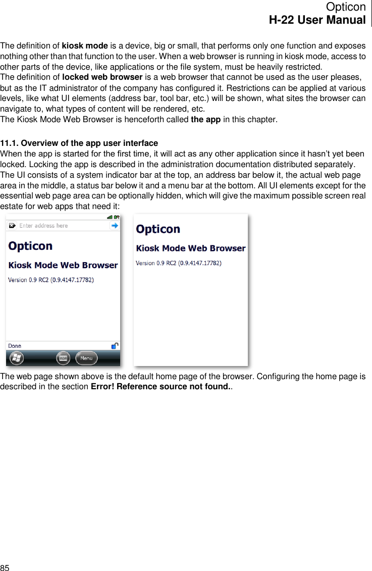 Opticon H-22 User Manual    85 The definition of kiosk mode is a device, big or small, that performs only one function and exposes nothing other than that function to the user. When a web browser is running in kiosk mode, access to other parts of the device, like applications or the file system, must be heavily restricted. The definition of locked web browser is a web browser that cannot be used as the user pleases, but as the IT administrator of the company has configured it. Restrictions can be applied at various levels, like what UI elements (address bar, tool bar, etc.) will be shown, what sites the browser can navigate to, what types of content will be rendered, etc. The Kiosk Mode Web Browser is henceforth called the app in this chapter.  11.1. Overview of the app user interface When the app is started for the first time, it will act as any other application since it hasn’t yet been locked. Locking the app is described in the administration documentation distributed separately. The UI consists of a system indicator bar at the top, an address bar below it, the actual web page area in the middle, a status bar below it and a menu bar at the bottom. All UI elements except for the essential web page area can be optionally hidden, which will give the maximum possible screen real estate for web apps that need it:  The web page shown above is the default home page of the browser. Configuring the home page is described in the section Error! Reference source not found..   