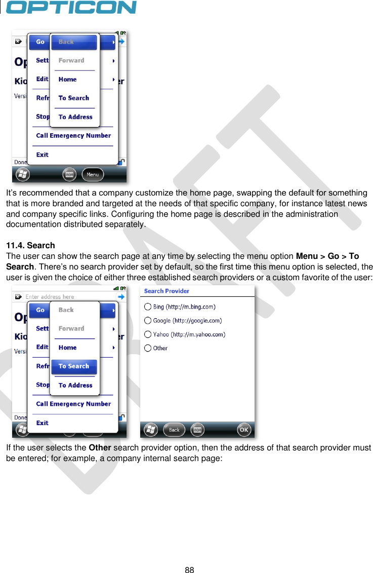 88   88  It’s recommended that a company customize the home page, swapping the default for something that is more branded and targeted at the needs of that specific company, for instance latest news and company specific links. Configuring the home page is described in the administration documentation distributed separately.  11.4. Search The user can show the search page at any time by selecting the menu option Menu &gt; Go &gt; To Search. There’s no search provider set by default, so the first time this menu option is selected, the user is given the choice of either three established search providers or a custom favorite of the user:  If the user selects the Other search provider option, then the address of that search provider must be entered; for example, a company internal search page: 