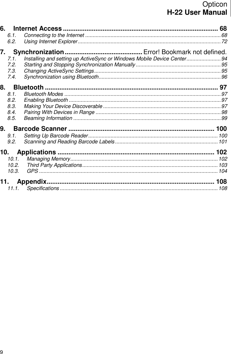 Opticon H-22 User Manual    9 6. Internet Access ...................................................................................... 68 6.1. Connecting to the Internet ........................................................................................... 68 6.2. Using Internet Explorer ................................................................................................ 72 7. Synchronization ........................................... Error! Bookmark not defined. 7.1. Installing and setting up ActiveSync or Windows Mobile Device Center ....................... 94 7.2. Starting and Stopping Synchronization Manually ......................................................... 95 7.3. Changing ActiveSync Settings ..................................................................................... 95 7.4. Synchronization using Bluetooth .................................................................................. 96 8. Bluetooth ................................................................................................ 97 8.1. Bluetooth Modes ......................................................................................................... 97 8.2. Enabling Bluetooth ...................................................................................................... 97 8.3. Making Your Device Discoverable ............................................................................... 97 8.4. Pairing With Devices in Range .................................................................................... 98 8.5. Beaming Information ................................................................................................... 99 9. Barcode Scanner ................................................................................. 100 9.1. Setting Up Barcode Reader ....................................................................................... 100 9.2. Scanning and Reading Barcode Labels ..................................................................... 101 10. Applications ....................................................................................... 102 10.1. Managing Memory ................................................................................................... 102 10.2. Third Party Applications ........................................................................................... 103 10.3. GPS ........................................................................................................................ 104 11. Appendix ............................................................................................. 108 11.1. Specifications .......................................................................................................... 108  