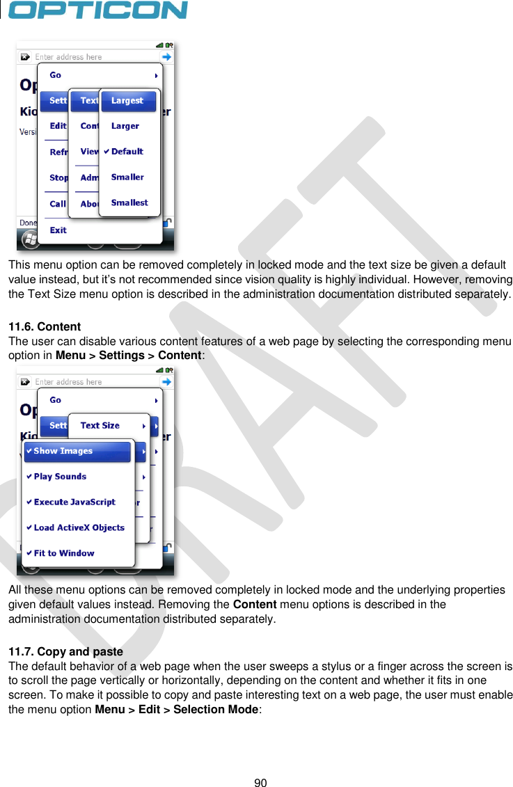 90   90  This menu option can be removed completely in locked mode and the text size be given a default value instead, but it’s not recommended since vision quality is highly individual. However, removing the Text Size menu option is described in the administration documentation distributed separately.  11.6. Content The user can disable various content features of a web page by selecting the corresponding menu option in Menu &gt; Settings &gt; Content:  All these menu options can be removed completely in locked mode and the underlying properties given default values instead. Removing the Content menu options is described in the administration documentation distributed separately.  11.7. Copy and paste The default behavior of a web page when the user sweeps a stylus or a finger across the screen is to scroll the page vertically or horizontally, depending on the content and whether it fits in one screen. To make it possible to copy and paste interesting text on a web page, the user must enable the menu option Menu &gt; Edit &gt; Selection Mode: 