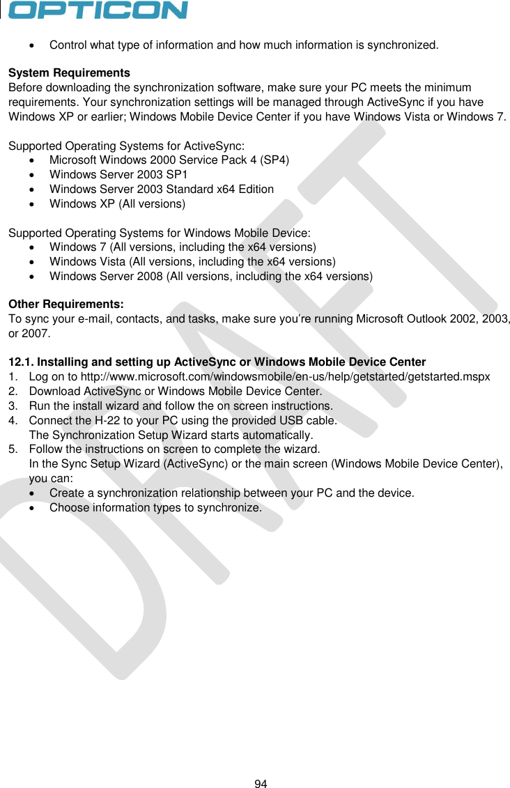 94   94   Control what type of information and how much information is synchronized.  System Requirements Before downloading the synchronization software, make sure your PC meets the minimum requirements. Your synchronization settings will be managed through ActiveSync if you have Windows XP or earlier; Windows Mobile Device Center if you have Windows Vista or Windows 7.  Supported Operating Systems for ActiveSync:   Microsoft Windows 2000 Service Pack 4 (SP4)   Windows Server 2003 SP1   Windows Server 2003 Standard x64 Edition   Windows XP (All versions)  Supported Operating Systems for Windows Mobile Device:   Windows 7 (All versions, including the x64 versions)   Windows Vista (All versions, including the x64 versions)   Windows Server 2008 (All versions, including the x64 versions)  Other Requirements: To sync your e-mail, contacts, and tasks, make sure you’re running Microsoft Outlook 2002, 2003, or 2007.   12.1. Installing and setting up ActiveSync or Windows Mobile Device Center 1.  Log on to http://www.microsoft.com/windowsmobile/en-us/help/getstarted/getstarted.mspx 2.  Download ActiveSync or Windows Mobile Device Center.  3.  Run the install wizard and follow the on screen instructions. 4.  Connect the H-22 to your PC using the provided USB cable. The Synchronization Setup Wizard starts automatically. 5.  Follow the instructions on screen to complete the wizard.  In the Sync Setup Wizard (ActiveSync) or the main screen (Windows Mobile Device Center), you can:   Create a synchronization relationship between your PC and the device.   Choose information types to synchronize.   