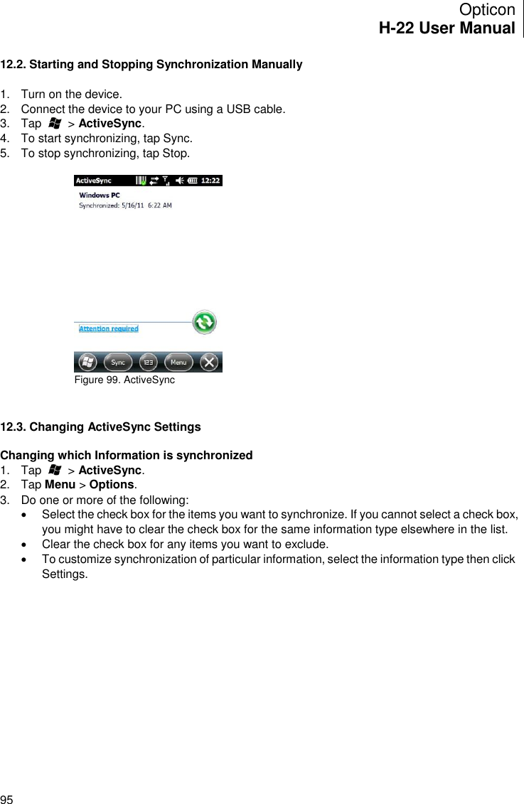 Opticon H-22 User Manual    95 12.2. Starting and Stopping Synchronization Manually  1.  Turn on the device. 2.  Connect the device to your PC using a USB cable. 3.  Tap        &gt; ActiveSync. 4.  To start synchronizing, tap Sync.  5.  To stop synchronizing, tap Stop.   Figure 99. ActiveSync     12.3. Changing ActiveSync Settings  Changing which Information is synchronized 1.  Tap        &gt; ActiveSync. 2.  Tap Menu &gt; Options. 3.  Do one or more of the following:    Select the check box for the items you want to synchronize. If you cannot select a check box, you might have to clear the check box for the same information type elsewhere in the list.   Clear the check box for any items you want to exclude.   To customize synchronization of particular information, select the information type then click Settings.  