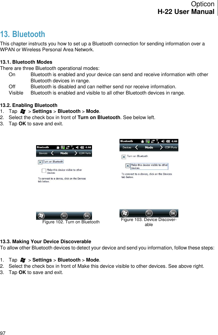 Opticon H-22 User Manual    97 13. Bluetooth This chapter instructs you how to set up a Bluetooth connection for sending information over a WPAN or Wireless Personal Area Network.  13.1. Bluetooth Modes There are three Bluetooth operational modes: On  Bluetooth is enabled and your device can send and receive information with other Bluetooth devices in range. Off  Bluetooth is disabled and can neither send nor receive information.  Visible  Bluetooth is enabled and visible to all other Bluetooth devices in range.  13.2. Enabling Bluetooth 1.  Tap        &gt; Settings &gt; Bluetooth &gt; Mode. 2.  Select the check box in front of Turn on Bluetooth. See below left. 3.  Tap OK to save and exit.     Figure 102. Turn on Bluetooth     Figure 103. Device Discover-able   13.3. Making Your Device Discoverable To allow other Bluetooth devices to detect your device and send you information, follow these steps:  1.  Tap        &gt; Settings &gt; Bluetooth &gt; Mode. 2.  Select the check box in front of Make this device visible to other devices. See above right. 3.  Tap OK to save and exit. 