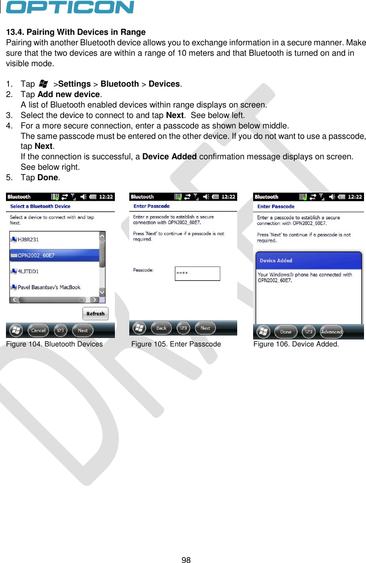 98   98 13.4. Pairing With Devices in Range Pairing with another Bluetooth device allows you to exchange information in a secure manner. Make sure that the two devices are within a range of 10 meters and that Bluetooth is turned on and in visible mode.  1.  Tap        &gt;Settings &gt; Bluetooth &gt; Devices. 2.  Tap Add new device. A list of Bluetooth enabled devices within range displays on screen. 3.  Select the device to connect to and tap Next.  See below left. 4.  For a more secure connection, enter a passcode as shown below middle. The same passcode must be entered on the other device. If you do not want to use a passcode, tap Next.  If the connection is successful, a Device Added confirmation message displays on screen.  See below right. 5.  Tap Done.     Figure 104. Bluetooth Devices              Figure 105. Enter Passcode                Figure 106. Device Added.    