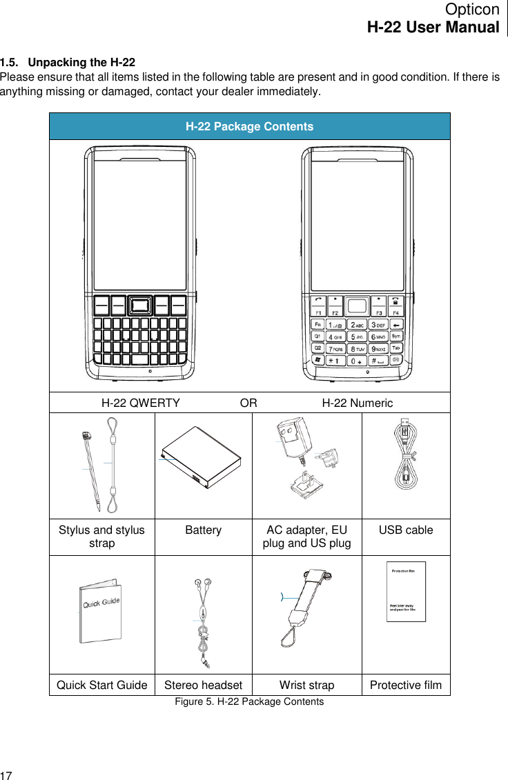 Opticon H-22 User Manual    17 1.5.  Unpacking the H-22 Please ensure that all items listed in the following table are present and in good condition. If there is anything missing or damaged, contact your dealer immediately.  H-22 Package Contents    H-22 QWERTY OR H-22 Numeric      Stylus and stylus strap Battery AC adapter, EU plug and US plug USB cable       Quick Start Guide Stereo headset Wrist strap Protective film Figure 5. H-22 Package Contents    