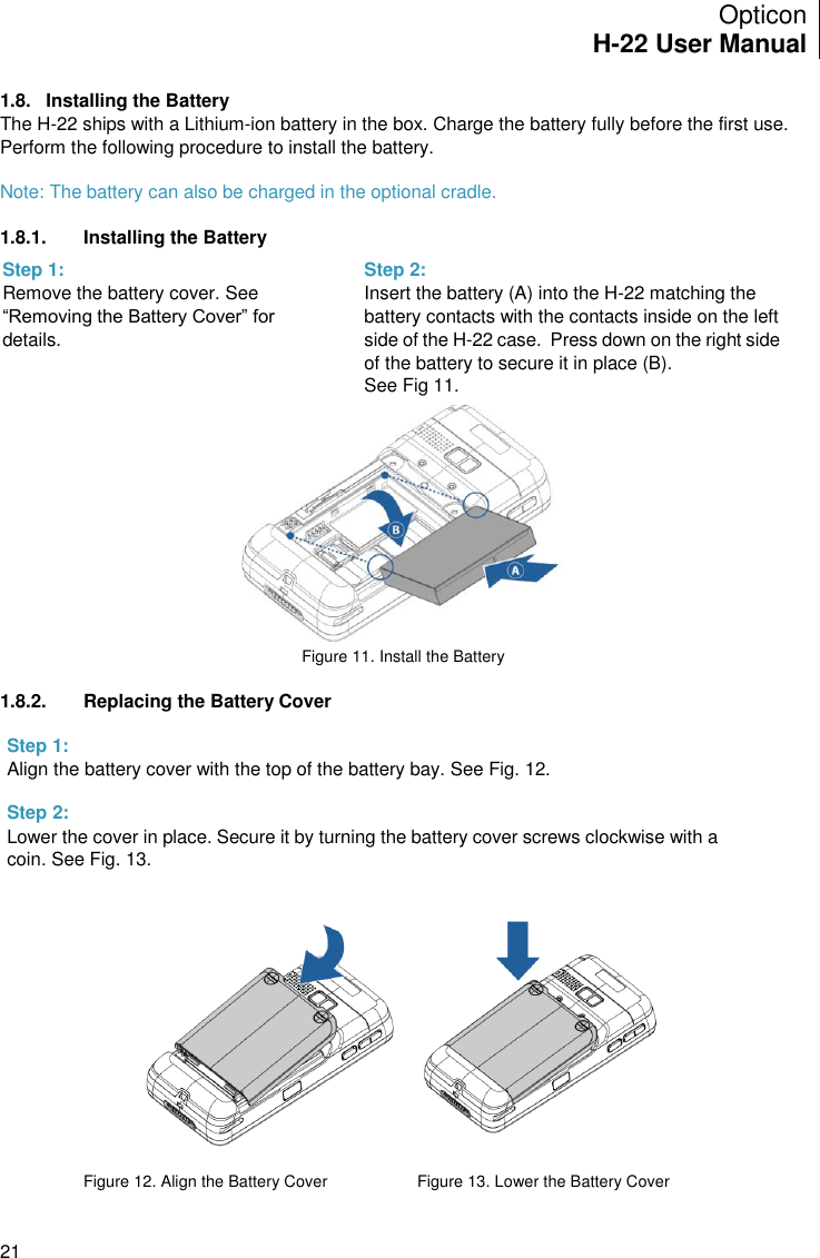 Opticon H-22 User Manual    21 1.8.  Installing the Battery The H-22 ships with a Lithium-ion battery in the box. Charge the battery fully before the first use. Perform the following procedure to install the battery.  Note: The battery can also be charged in the optional cradle.  1.8.1.  Installing the Battery         Figure 11. Install the Battery  1.8.2.  Replacing the Battery Cover           Figure 12. Align the Battery Cover      Figure 13. Lower the Battery Cover Step 1: Remove the battery cover. See “Removing the Battery Cover” for details.  Step 2:  Insert the battery (A) into the H-22 matching the battery contacts with the contacts inside on the left side of the H-22 case.  Press down on the right side of the battery to secure it in place (B).   See Fig 11.   Step 1: Align the battery cover with the top of the battery bay. See Fig. 12.    Step 2: Lower the cover in place. Secure it by turning the battery cover screws clockwise with a coin. See Fig. 13.   