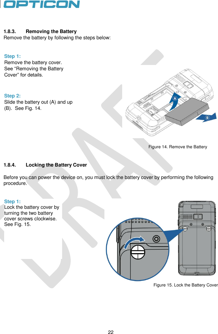 22   22         1.8.3.  Removing the Battery Remove the battery by following the steps below:                                                                                                                       Figure 14. Remove the Battery   1.8.4.  Locking the Battery Cover  Before you can power the device on, you must lock the battery cover by performing the following procedure.    Figure 15. Lock the Battery Cover      Step 1: Remove the battery cover. See “Removing the Battery Cover” for details.  Step 2: Slide the battery out (A) and up (B).  See Fig. 14.    Step 1: Lock the battery cover by turning the two battery cover screws clockwise. See Fig. 15.   