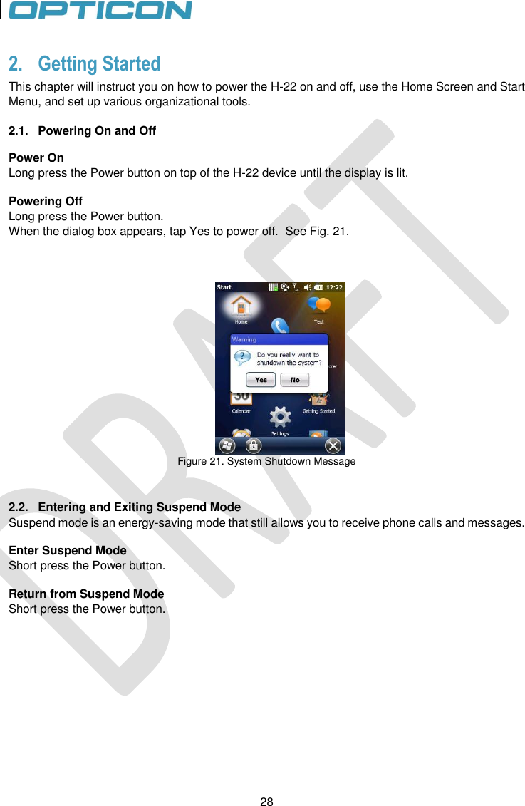 28   28 2. Getting Started This chapter will instruct you on how to power the H-22 on and off, use the Home Screen and Start Menu, and set up various organizational tools.  2.1.  Powering On and Off  Power On Long press the Power button on top of the H-22 device until the display is lit.  Powering Off Long press the Power button. When the dialog box appears, tap Yes to power off.  See Fig. 21.     Figure 21. System Shutdown Message   2.2.  Entering and Exiting Suspend Mode Suspend mode is an energy-saving mode that still allows you to receive phone calls and messages.  Enter Suspend Mode Short press the Power button.  Return from Suspend Mode Short press the Power button.  